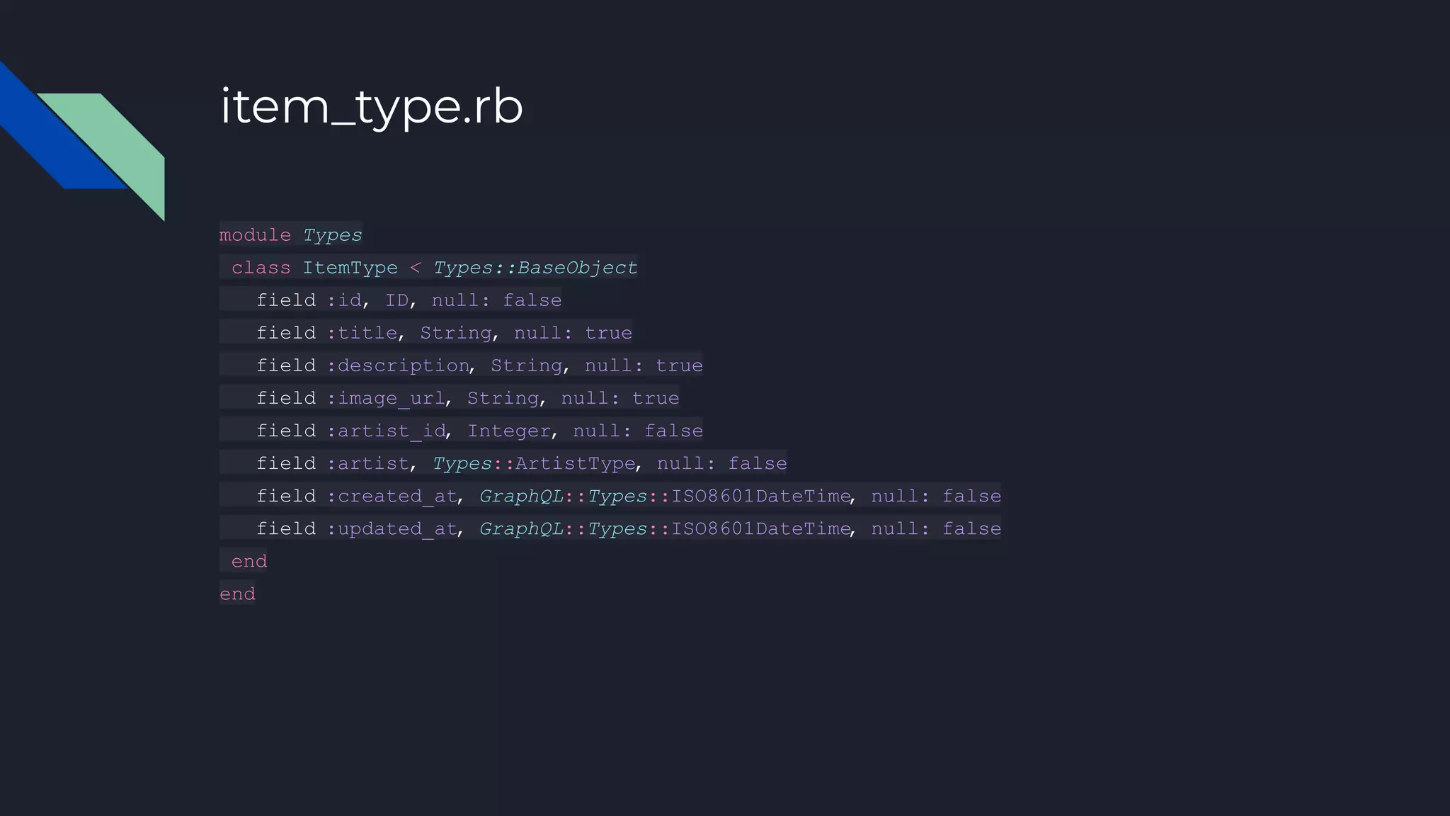 item_type.rb
module Types
class ItemType < Types::BaseObject
field :id, ID, null: false
field :title, String, null: true
field :description, String, null: true
field :image_url, String, null: true
field :artist_id, Integer, null: false
field :artist, Types::ArtistType, null: false
field :created_at, GraphQL::Types::ISO8601DateTime
, null: false
field :updated_at, GraphQL::Types::ISO8601DateTime
, null: false
end
end
 