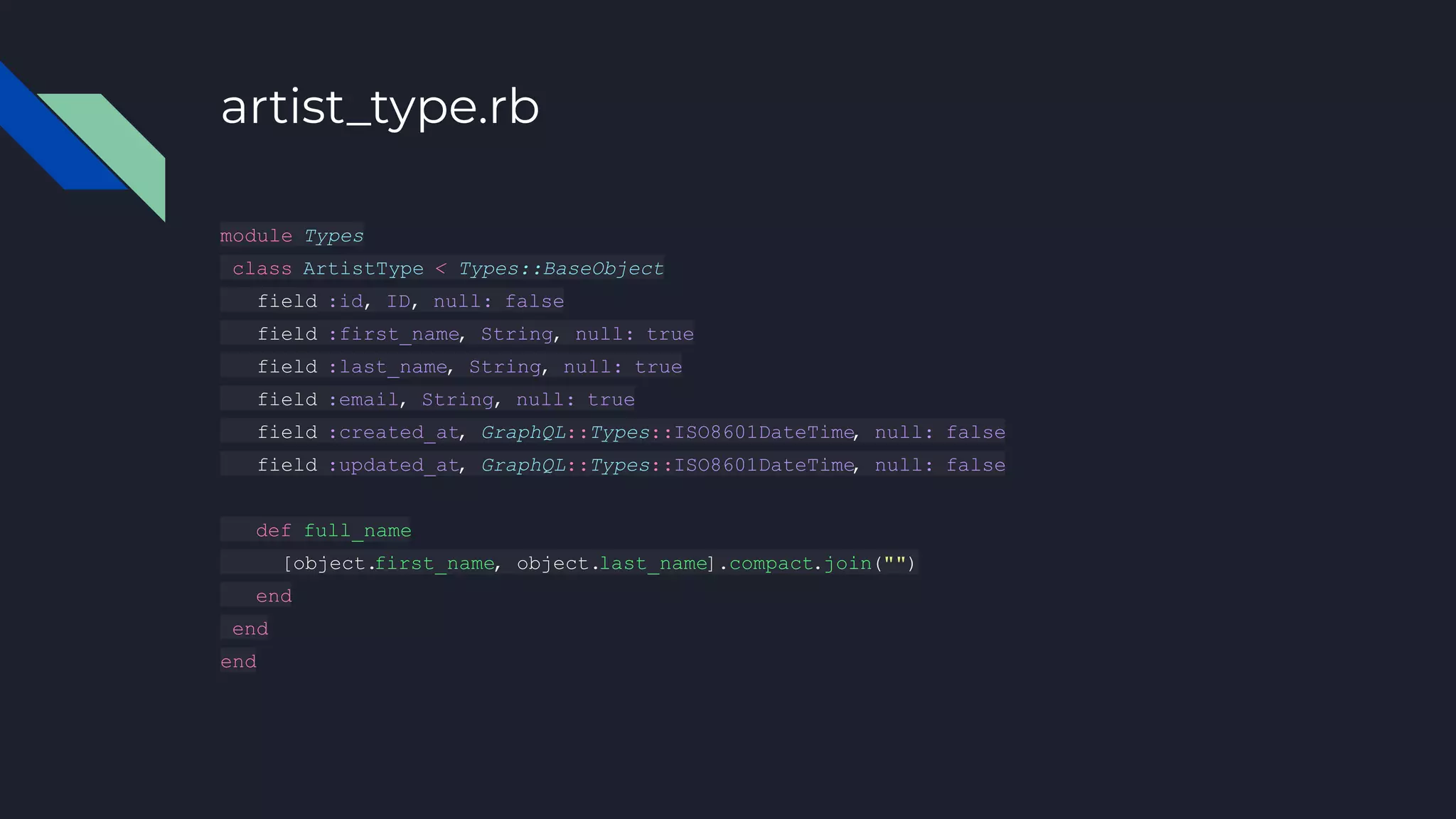 artist_type.rb
module Types
class ArtistType < Types::BaseObject
field :id, ID, null: false
field :first_name, String, null: true
field :last_name, String, null: true
field :email, String, null: true
field :created_at, GraphQL::Types::ISO8601DateTime
, null: false
field :updated_at, GraphQL::Types::ISO8601DateTime
, null: false
def full_name
[object.first_name, object.last_name].compact.join("")
end
end
end
 