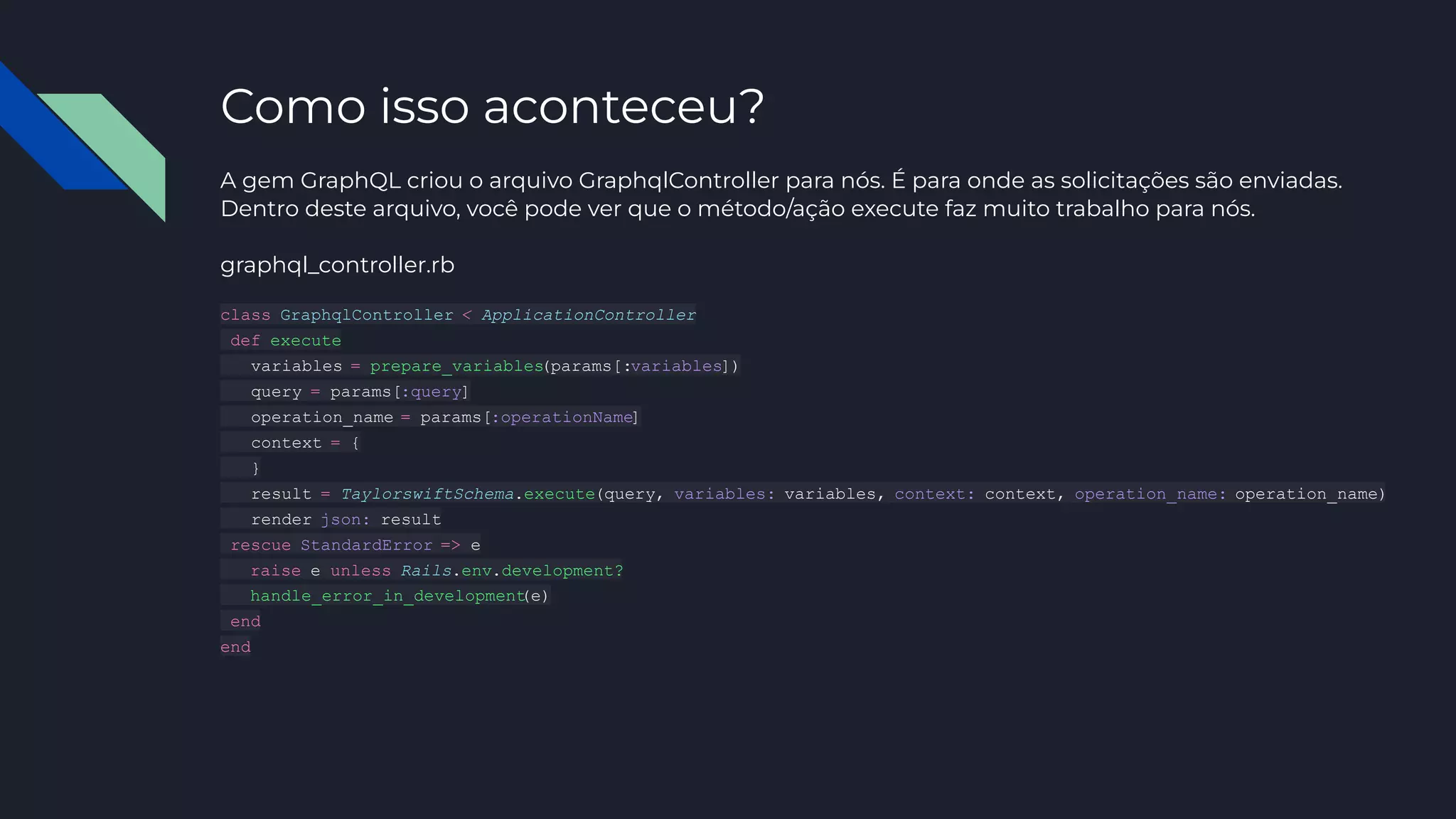 Como isso aconteceu?
A gem GraphQL criou o arquivo GraphqlController para nós. É para onde as solicitações são enviadas.
Dentro deste arquivo, você pode ver que o método/ação execute faz muito trabalho para nós.
graphql_controller.rb
class GraphqlController < ApplicationController
def execute
variables = prepare_variables
(params[:variables])
query = params[:query]
operation_name = params[:operationName]
context = {
}
result = TaylorswiftSchema.execute(query, variables: variables, context: context, operation_name: operation_name)
render json: result
rescue StandardError => e
raise e unless Rails.env.development?
handle_error_in_development
(e)
end
end
 