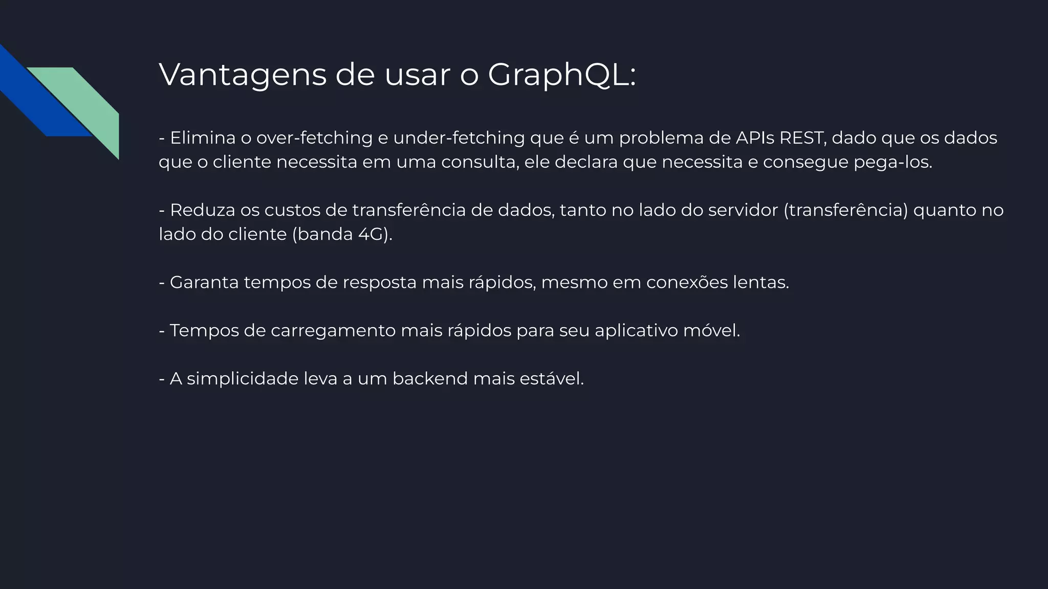 Vantagens de usar o GraphQL:
- Elimina o over-fetching e under-fetching que é um problema de APIs REST, dado que os dados
que o cliente necessita em uma consulta, ele declara que necessita e consegue pega-los.
- Reduza os custos de transferência de dados, tanto no lado do servidor (transferência) quanto no
lado do cliente (banda 4G).
- Garanta tempos de resposta mais rápidos, mesmo em conexões lentas.
- Tempos de carregamento mais rápidos para seu aplicativo móvel.
- A simplicidade leva a um backend mais estável.
 