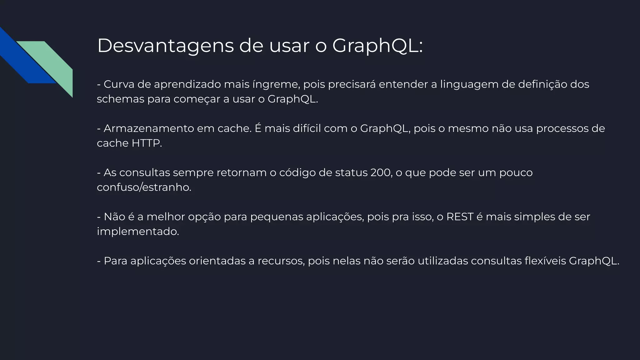 Desvantagens de usar o GraphQL:
- Curva de aprendizado mais íngreme, pois precisará entender a linguagem de deﬁnição dos
schemas para começar a usar o GraphQL.
- Armazenamento em cache. É mais difícil com o GraphQL, pois o mesmo não usa processos de
cache HTTP.
- As consultas sempre retornam o código de status 200, o que pode ser um pouco
confuso/estranho.
- Não é a melhor opção para pequenas aplicações, pois pra isso, o REST é mais simples de ser
implementado.
- Para aplicações orientadas a recursos, pois nelas não serão utilizadas consultas ﬂexíveis GraphQL.
 