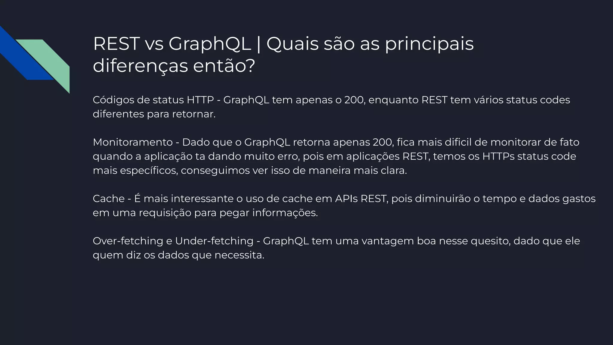 REST vs GraphQL | Quais são as principais
diferenças então?
Códigos de status HTTP - GraphQL tem apenas o 200, enquanto REST tem vários status codes
diferentes para retornar.
Monitoramento - Dado que o GraphQL retorna apenas 200, ﬁca mais diﬁcil de monitorar de fato
quando a aplicação ta dando muito erro, pois em aplicações REST, temos os HTTPs status code
mais especíﬁcos, conseguimos ver isso de maneira mais clara.
Cache - É mais interessante o uso de cache em APIs REST, pois diminuirão o tempo e dados gastos
em uma requisição para pegar informações.
Over-fetching e Under-fetching - GraphQL tem uma vantagem boa nesse quesito, dado que ele
quem diz os dados que necessita.
 