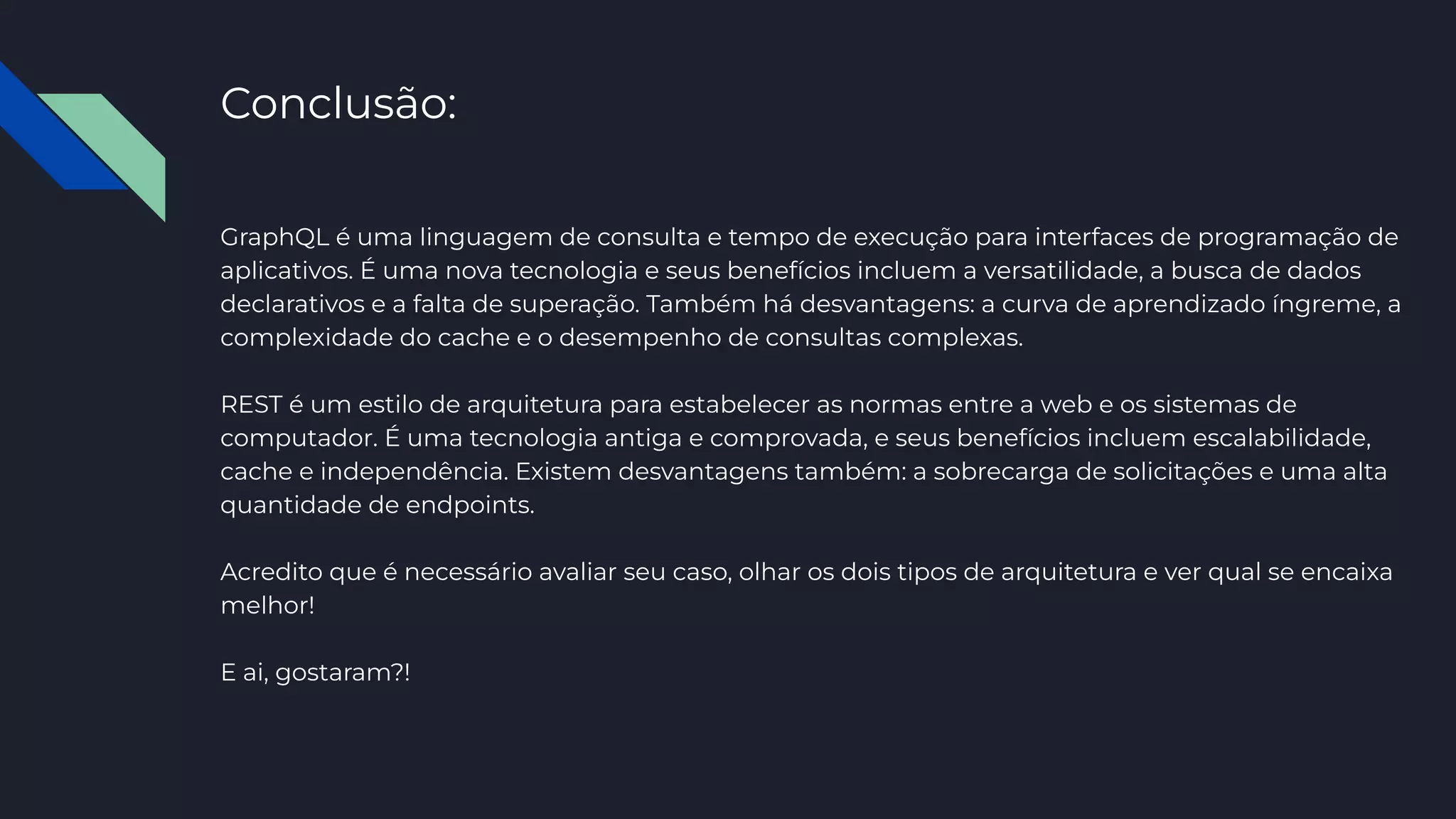 Conclusão:
GraphQL é uma linguagem de consulta e tempo de execução para interfaces de programação de
aplicativos. É uma nova tecnologia e seus benefícios incluem a versatilidade, a busca de dados
declarativos e a falta de superação. Também há desvantagens: a curva de aprendizado íngreme, a
complexidade do cache e o desempenho de consultas complexas.
REST é um estilo de arquitetura para estabelecer as normas entre a web e os sistemas de
computador. É uma tecnologia antiga e comprovada, e seus benefícios incluem escalabilidade,
cache e independência. Existem desvantagens também: a sobrecarga de solicitações e uma alta
quantidade de endpoints.
Acredito que é necessário avaliar seu caso, olhar os dois tipos de arquitetura e ver qual se encaixa
melhor!
E ai, gostaram?!
 