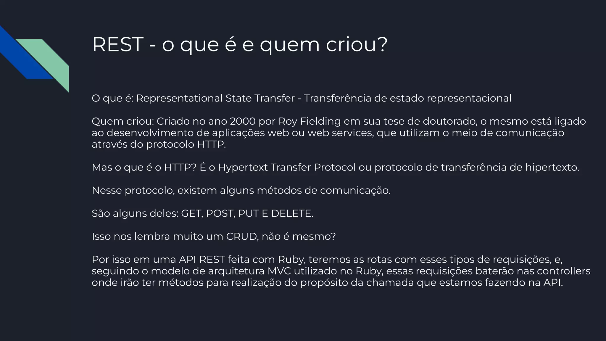 REST - o que é e quem criou?
O que é: Representational State Transfer - Transferência de estado representacional
Quem criou: Criado no ano 2000 por Roy Fielding em sua tese de doutorado, o mesmo está ligado
ao desenvolvimento de aplicações web ou web services, que utilizam o meio de comunicação
através do protocolo HTTP.
Mas o que é o HTTP? É o Hypertext Transfer Protocol ou protocolo de transferência de hipertexto.
Nesse protocolo, existem alguns métodos de comunicação.
São alguns deles: GET, POST, PUT E DELETE.
Isso nos lembra muito um CRUD, não é mesmo?
Por isso em uma API REST feita com Ruby, teremos as rotas com esses tipos de requisições, e,
seguindo o modelo de arquitetura MVC utilizado no Ruby, essas requisições baterão nas controllers
onde irão ter métodos para realização do propósito da chamada que estamos fazendo na API.
 