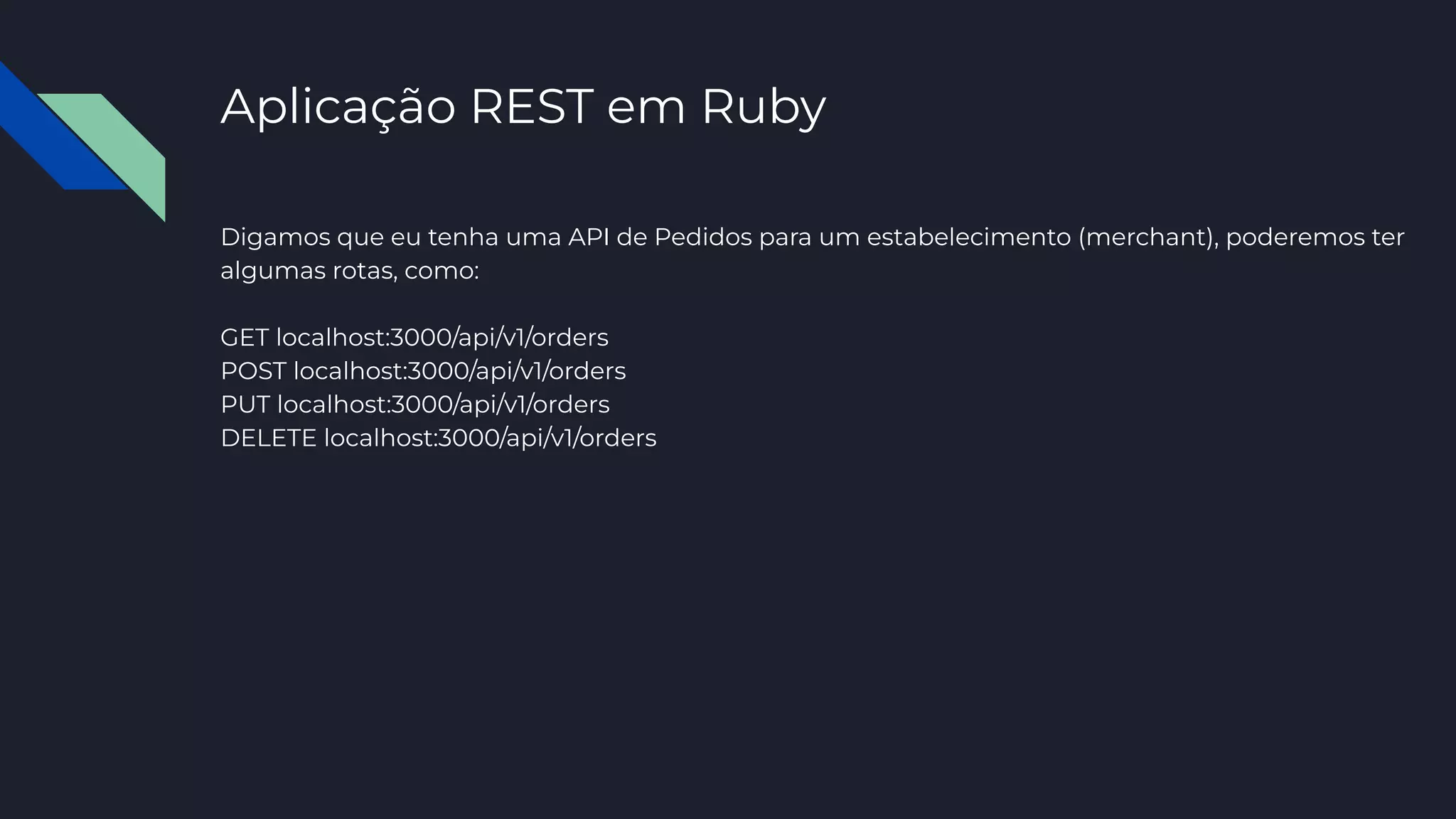 Aplicação REST em Ruby
Digamos que eu tenha uma API de Pedidos para um estabelecimento (merchant), poderemos ter
algumas rotas, como:
GET localhost:3000/api/v1/orders
POST localhost:3000/api/v1/orders
PUT localhost:3000/api/v1/orders
DELETE localhost:3000/api/v1/orders
 