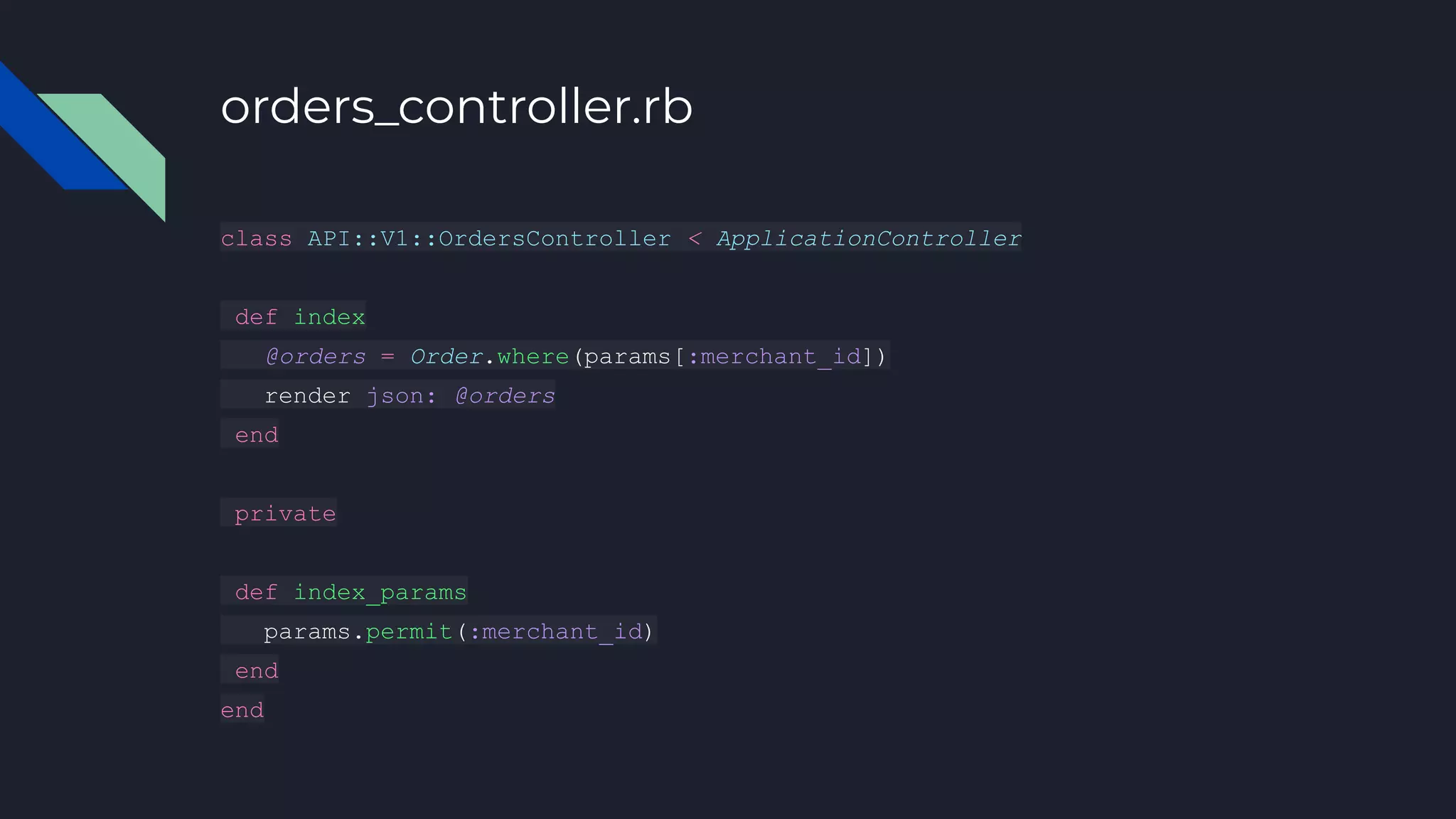 orders_controller.rb
class API::V1::OrdersController < ApplicationController
def index
@orders = Order.where(params[:merchant_id])
render json: @orders
end
private
def index_params
params.permit(:merchant_id)
end
end
 