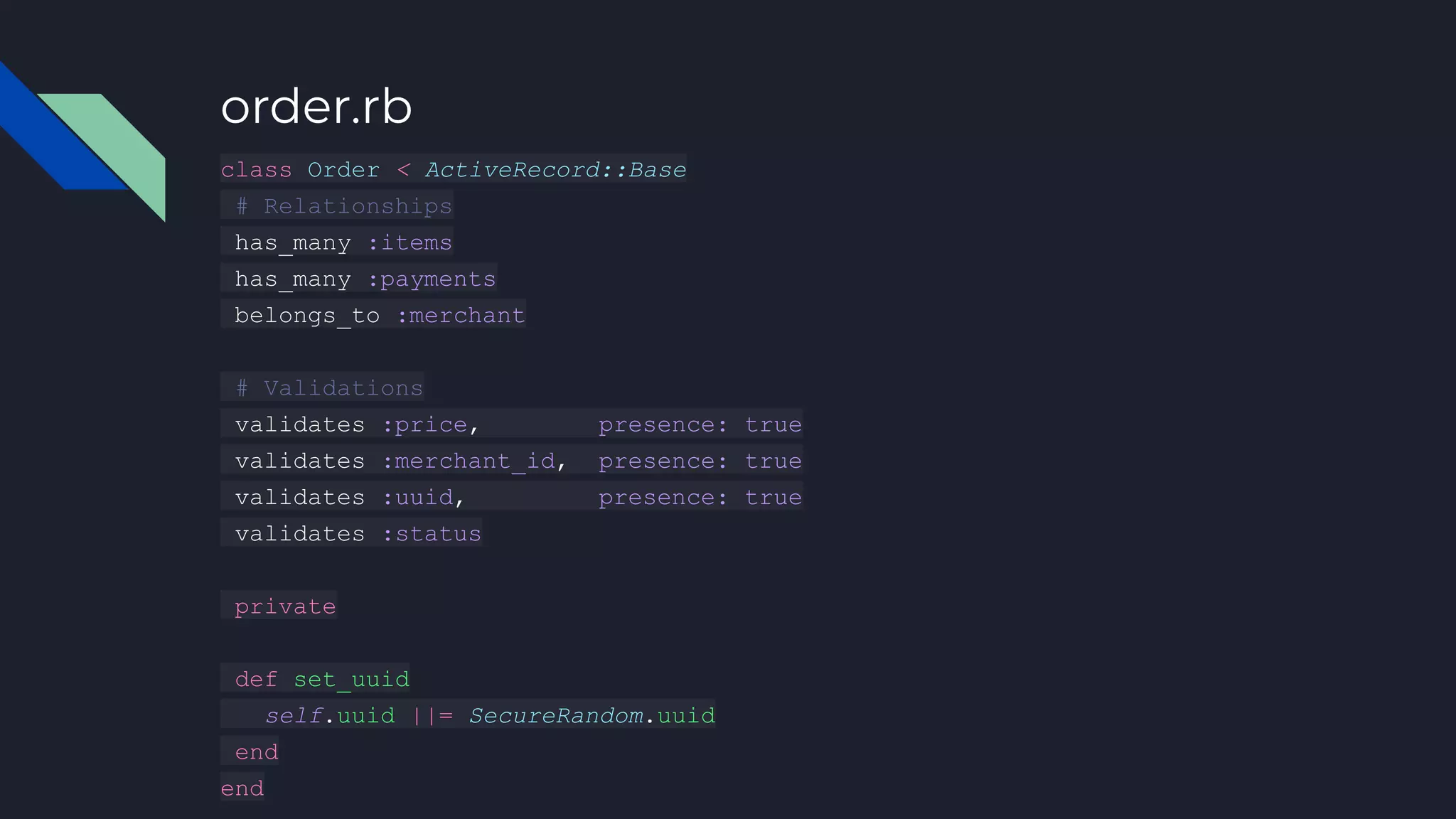 order.rb
class Order < ActiveRecord::Base
# Relationships
has_many :items
has_many :payments
belongs_to :merchant
# Validations
validates :price, presence: true
validates :merchant_id, presence: true
validates :uuid, presence: true
validates :status
private
def set_uuid
self.uuid ||= SecureRandom.uuid
end
end
 