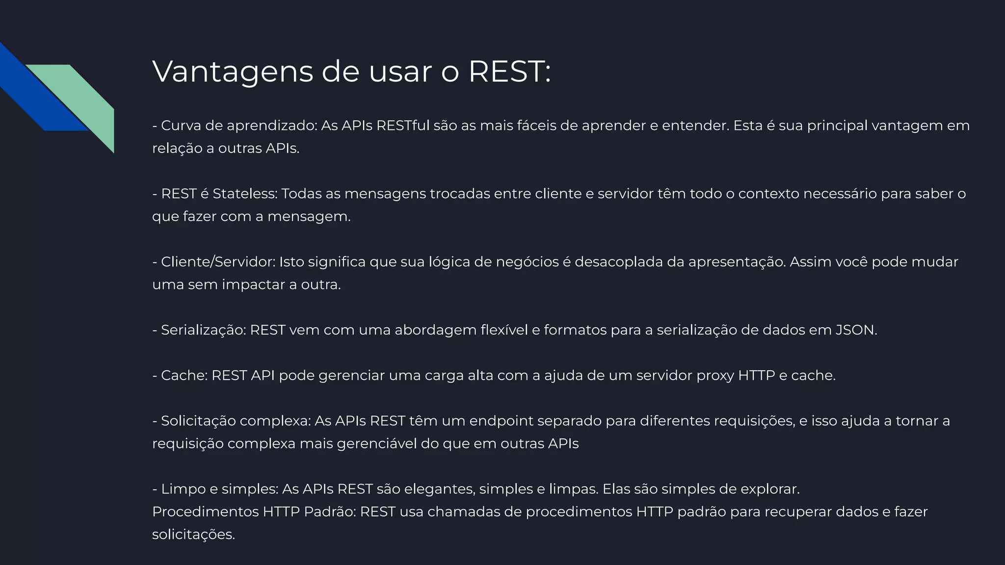Vantagens de usar o REST:
- Curva de aprendizado: As APIs RESTful são as mais fáceis de aprender e entender. Esta é sua principal vantagem em
relação a outras APIs.
- REST é Stateless: Todas as mensagens trocadas entre cliente e servidor têm todo o contexto necessário para saber o
que fazer com a mensagem.
- Cliente/Servidor: Isto signiﬁca que sua lógica de negócios é desacoplada da apresentação. Assim você pode mudar
uma sem impactar a outra.
- Serialização: REST vem com uma abordagem ﬂexível e formatos para a serialização de dados em JSON.
- Cache: REST API pode gerenciar uma carga alta com a ajuda de um servidor proxy HTTP e cache.
- Solicitação complexa: As APIs REST têm um endpoint separado para diferentes requisições, e isso ajuda a tornar a
requisição complexa mais gerenciável do que em outras APIs
- Limpo e simples: As APIs REST são elegantes, simples e limpas. Elas são simples de explorar.
Procedimentos HTTP Padrão: REST usa chamadas de procedimentos HTTP padrão para recuperar dados e fazer
solicitações.
 