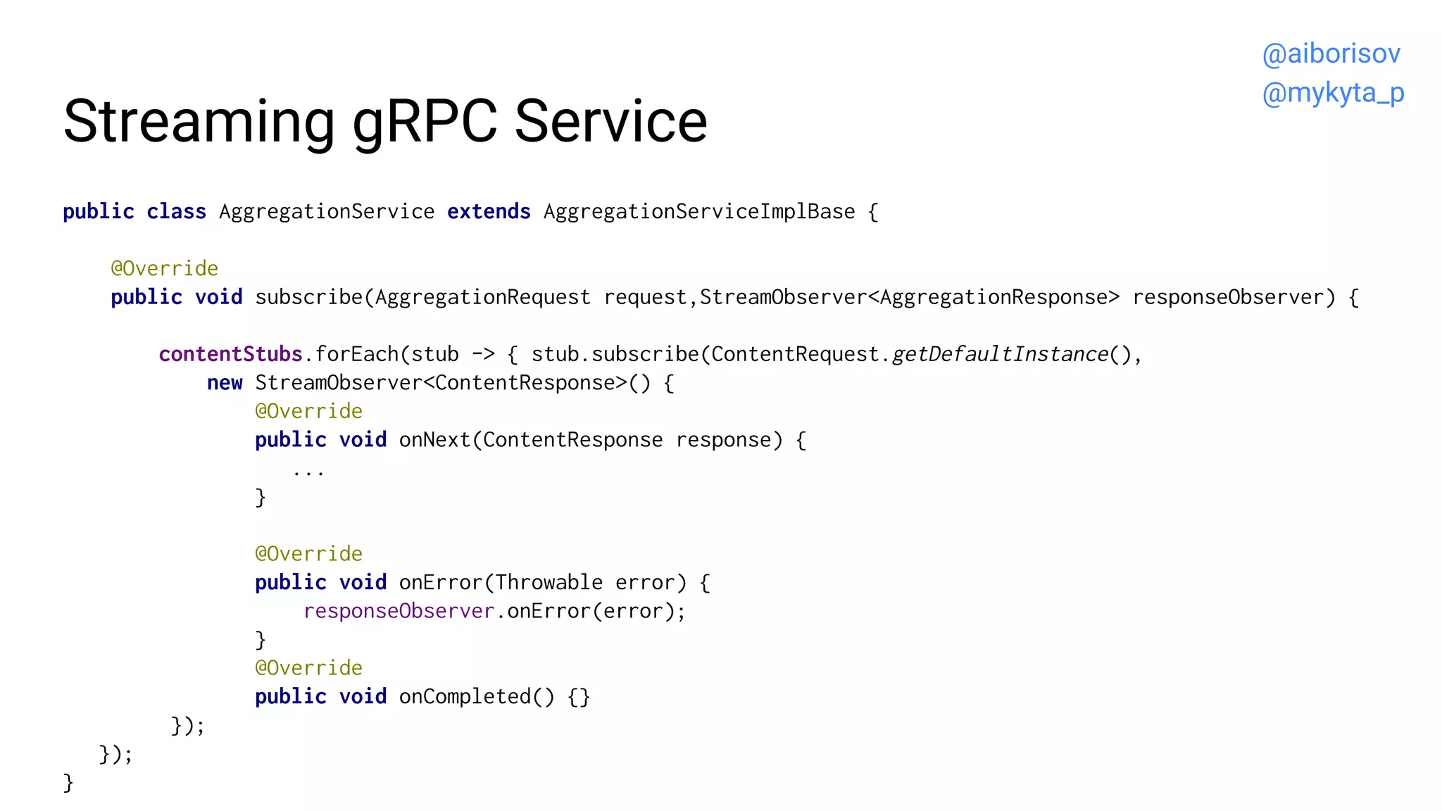 Streaming gRPC Service
public class AggregationService extends AggregationServiceImplBase {
@Override
public void subscribe(AggregationRequest request,StreamObserver<AggregationResponse> responseObserver) {
contentStubs.forEach(stub -> { stub.subscribe(ContentRequest.getDefaultInstance(),
new StreamObserver<ContentResponse>() {
@Override
public void onNext(ContentResponse response) {
...
}
@Override
public void onError(Throwable error) {
responseObserver.onError(error);
}
@Override
public void onCompleted() {}
});
});
}
@aiborisov
@mykyta_p
 