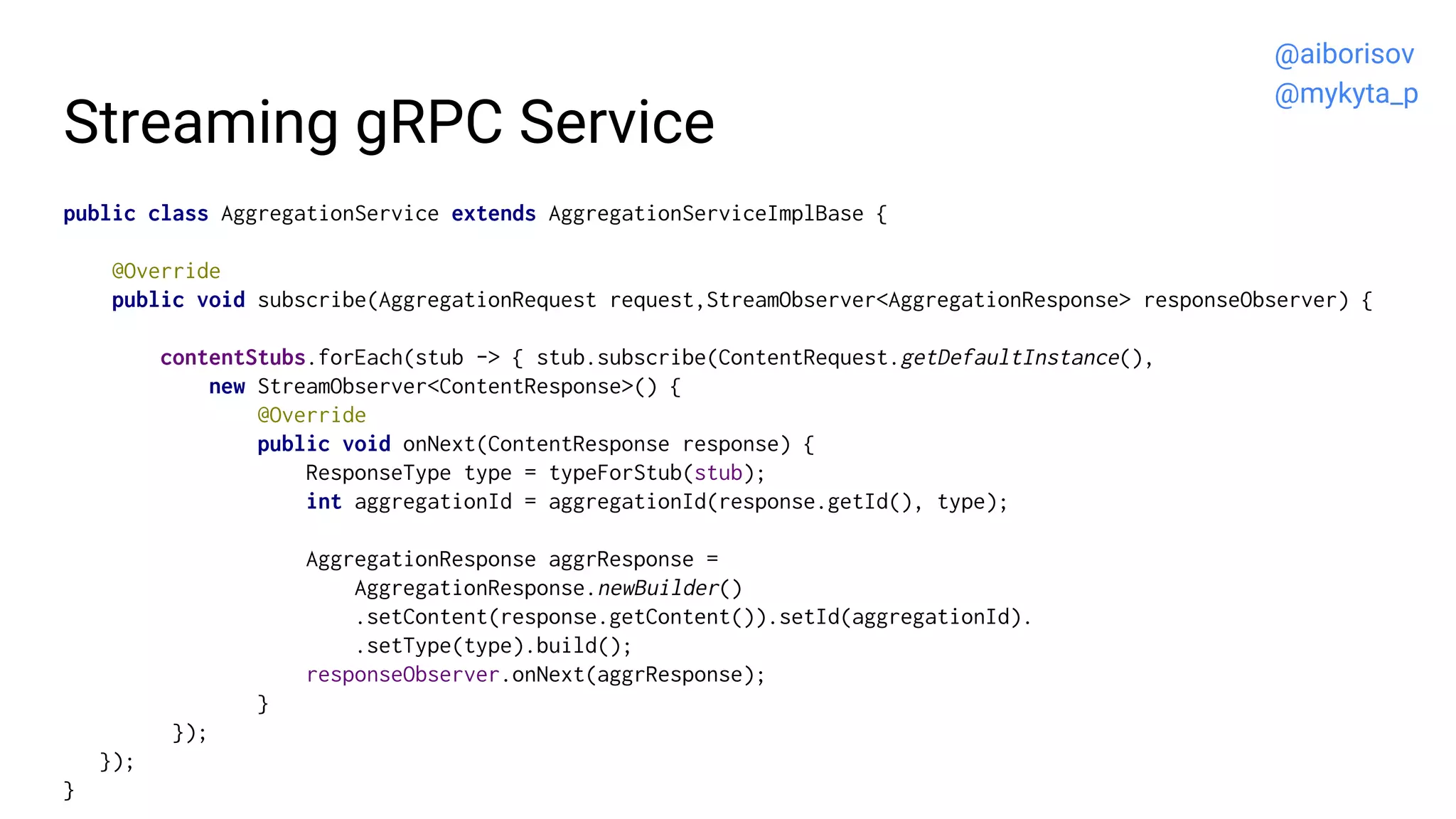 Streaming gRPC Service
public class AggregationService extends AggregationServiceImplBase {
@Override
public void subscribe(AggregationRequest request,StreamObserver<AggregationResponse> responseObserver) {
contentStubs.forEach(stub -> { stub.subscribe(ContentRequest.getDefaultInstance(),
new StreamObserver<ContentResponse>() {
@Override
public void onNext(ContentResponse response) {
ResponseType type = typeForStub(stub);
int aggregationId = aggregationId(response.getId(), type);
AggregationResponse aggrResponse =
AggregationResponse.newBuilder()
.setContent(response.getContent()).setId(aggregationId).
.setType(type).build();
responseObserver.onNext(aggrResponse);
}
});
});
}
@aiborisov
@mykyta_p
 