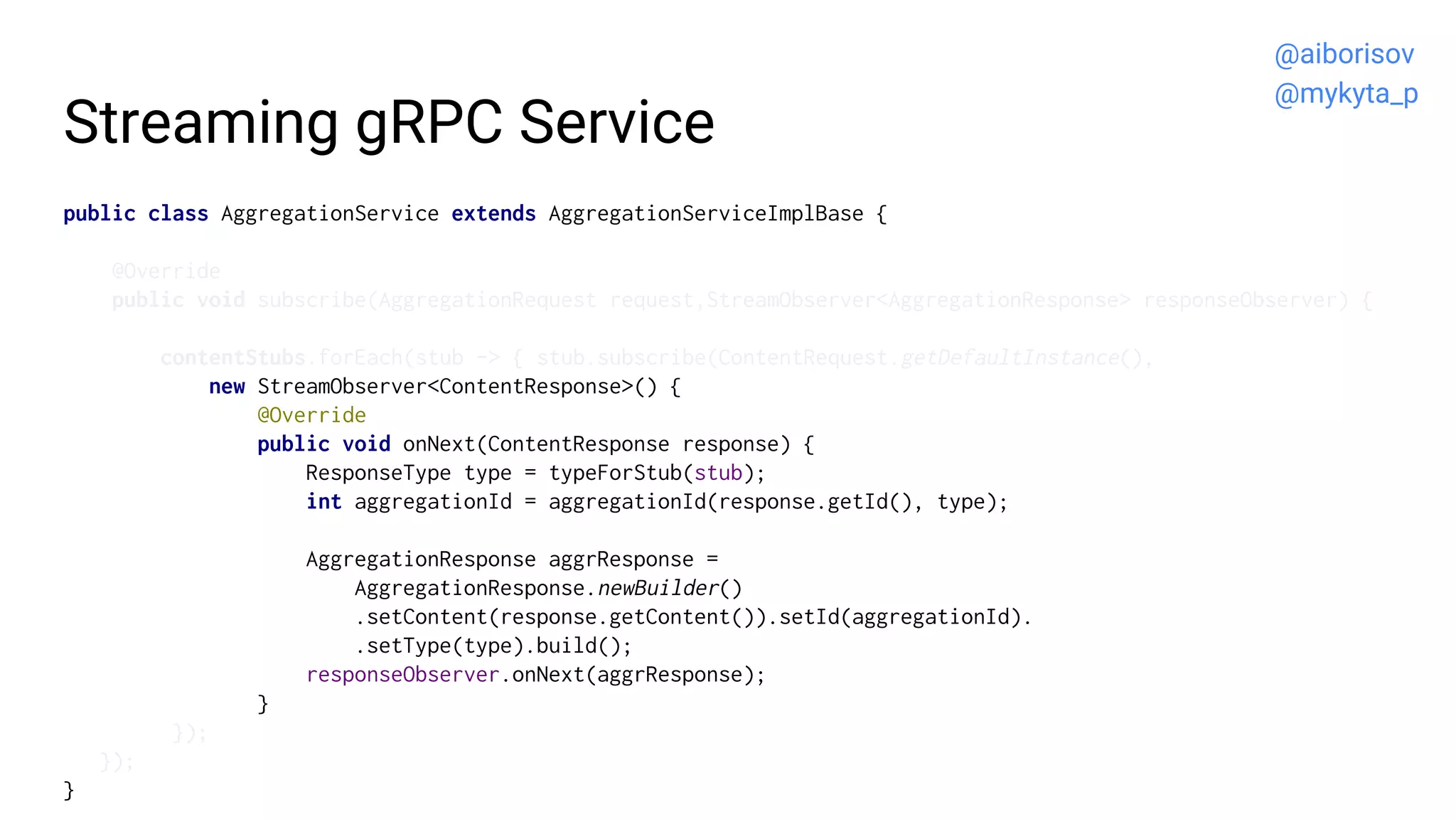 Streaming gRPC Service
public class AggregationService extends AggregationServiceImplBase {
@Override
public void subscribe(AggregationRequest request,StreamObserver<AggregationResponse> responseObserver) {
contentStubs.forEach(stub -> { stub.subscribe(ContentRequest.getDefaultInstance(),
new StreamObserver<ContentResponse>() {
@Override
public void onNext(ContentResponse response) {
ResponseType type = typeForStub(stub);
int aggregationId = aggregationId(response.getId(), type);
AggregationResponse aggrResponse =
AggregationResponse.newBuilder()
.setContent(response.getContent()).setId(aggregationId).
.setType(type).build();
responseObserver.onNext(aggrResponse);
}
});
});
}
@aiborisov
@mykyta_p
 