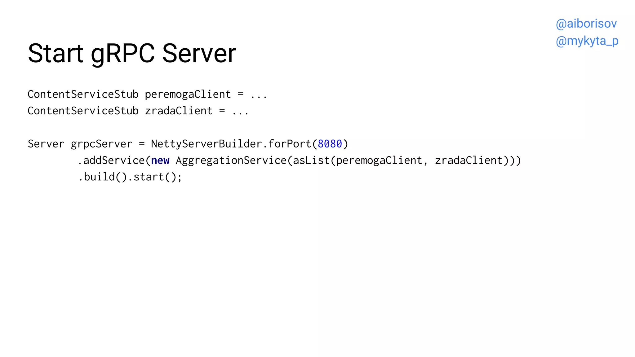 Start gRPC Server
ContentServiceStub peremogaClient = ...
ContentServiceStub zradaClient = ...
Server grpcServer = NettyServerBuilder.forPort(8080)
.addService(new AggregationService(asList(peremogaClient, zradaClient)))
.build().start();
@aiborisov
@mykyta_p
 
