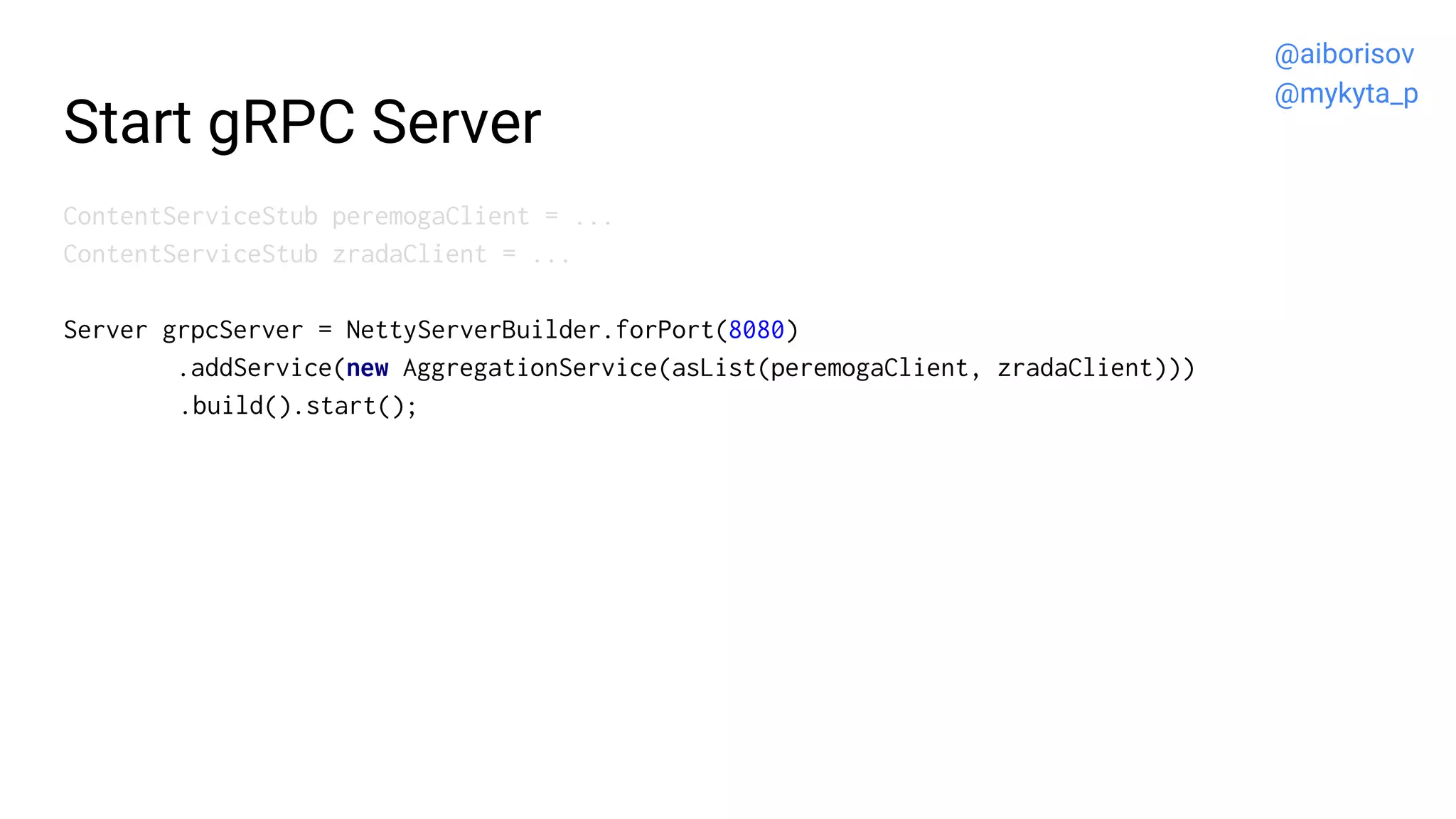 Start gRPC Server
ContentServiceStub peremogaClient = ...
ContentServiceStub zradaClient = ...
Server grpcServer = NettyServerBuilder.forPort(8080)
.addService(new AggregationService(asList(peremogaClient, zradaClient)))
.build().start();
@aiborisov
@mykyta_p
 
