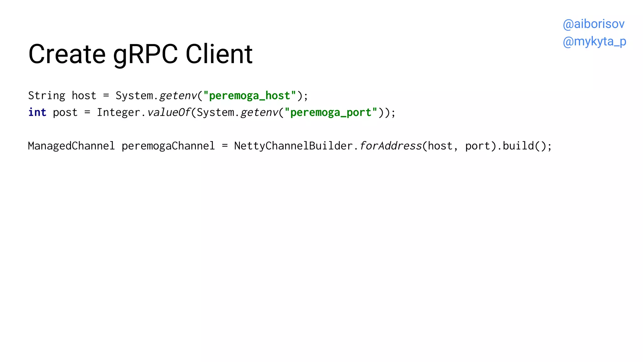 Create gRPC Client
String host = System.getenv("peremoga_host");
int post = Integer.valueOf(System.getenv("peremoga_port"));
ManagedChannel peremogaChannel = NettyChannelBuilder.forAddress(host, port).build();
@aiborisov
@mykyta_p
 