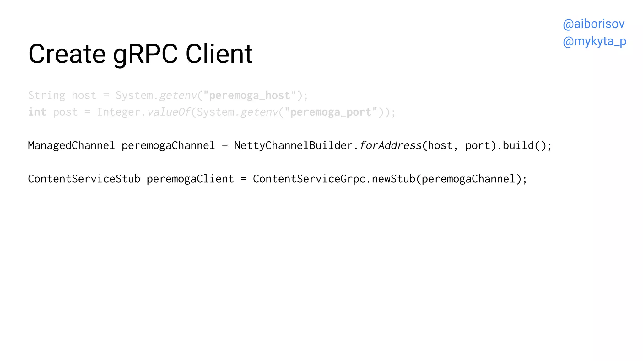 Create gRPC Client
String host = System.getenv("peremoga_host");
int post = Integer.valueOf(System.getenv("peremoga_port"));
ManagedChannel peremogaChannel = NettyChannelBuilder.forAddress(host, port).build();
ContentServiceStub peremogaClient = ContentServiceGrpc.newStub(peremogaChannel);
@aiborisov
@mykyta_p
 