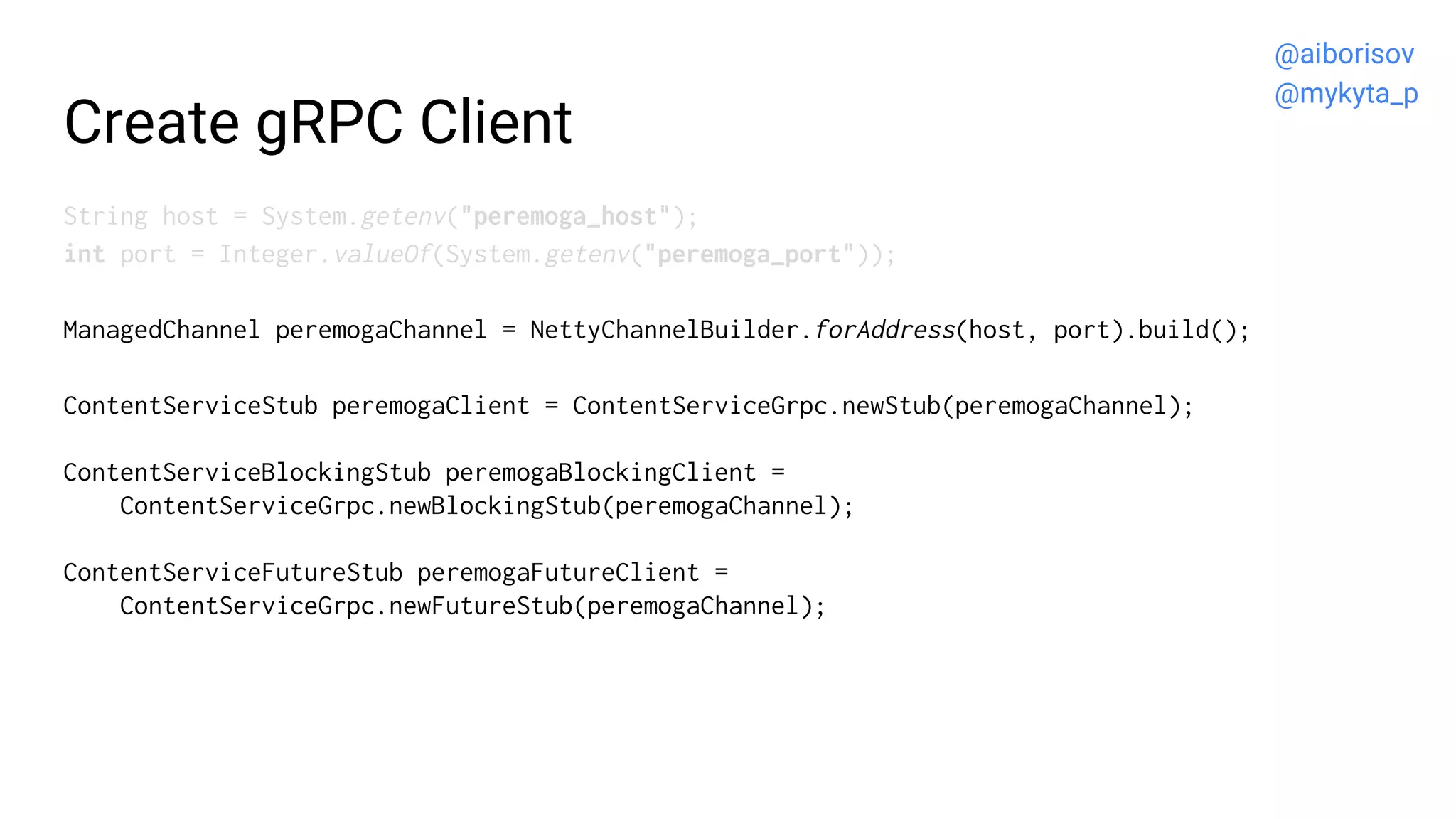 Create gRPC Client
String host = System.getenv("peremoga_host");
int port = Integer.valueOf(System.getenv("peremoga_port"));
ManagedChannel peremogaChannel = NettyChannelBuilder.forAddress(host, port).build();
ContentServiceStub peremogaClient = ContentServiceGrpc.newStub(peremogaChannel);
ContentServiceBlockingStub peremogaBlockingClient =
ContentServiceGrpc.newBlockingStub(peremogaChannel);
ContentServiceFutureStub peremogaFutureClient =
ContentServiceGrpc.newFutureStub(peremogaChannel);
@aiborisov
@mykyta_p
 