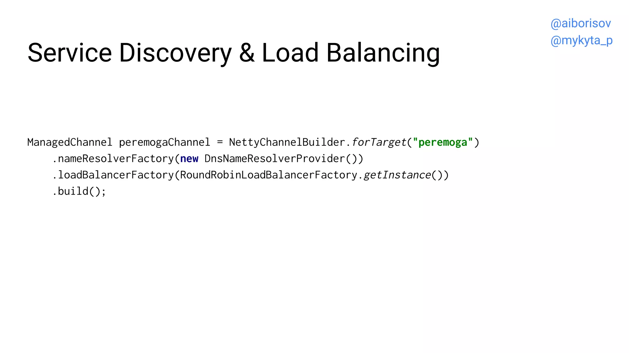 Service Discovery & Load Balancing
ManagedChannel peremogaChannel = NettyChannelBuilder.forTarget("peremoga")
.nameResolverFactory(new DnsNameResolverProvider())
.loadBalancerFactory(RoundRobinLoadBalancerFactory.getInstance())
.build();
@aiborisov
@mykyta_p
 