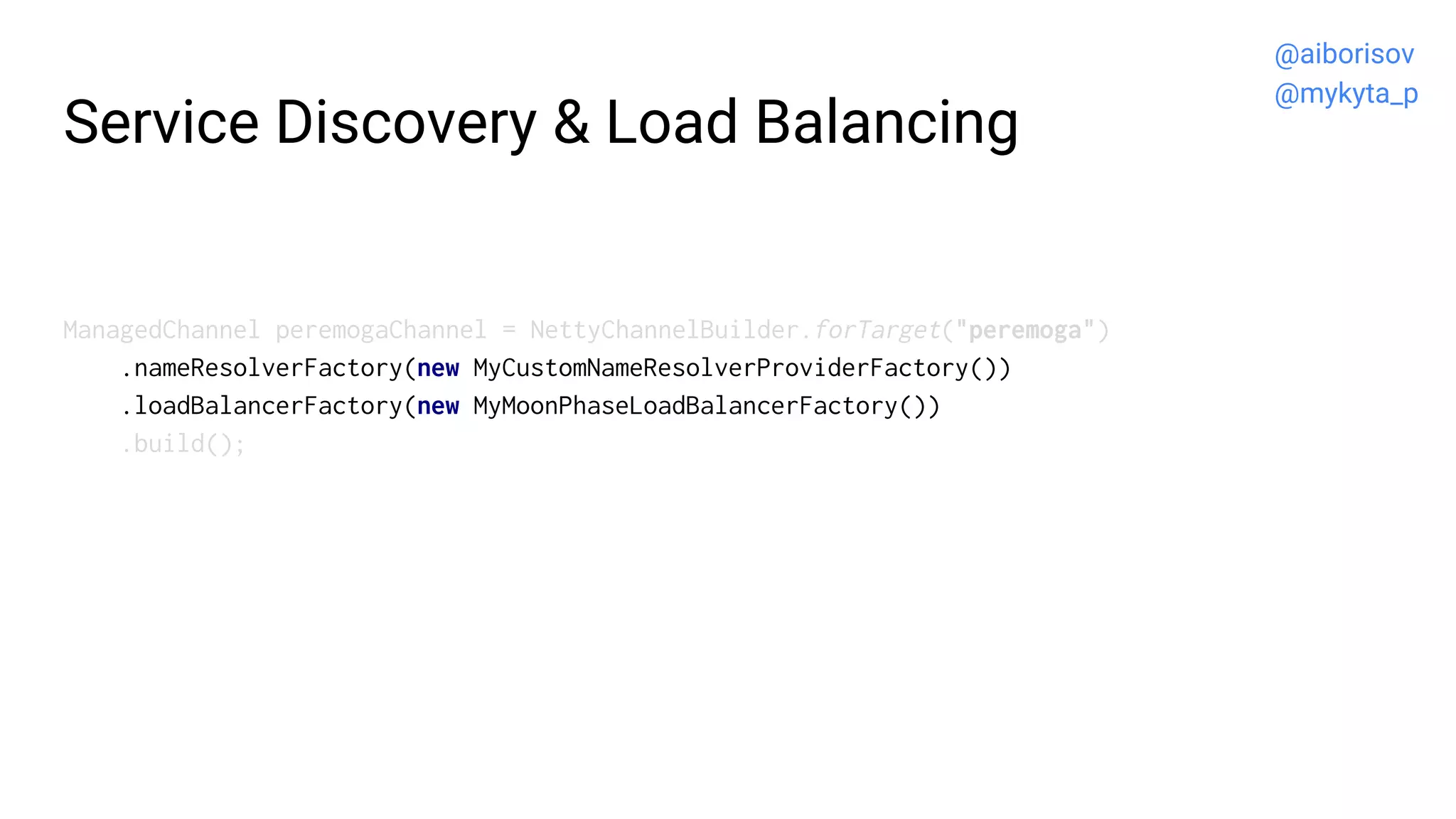 Service Discovery & Load Balancing
ManagedChannel peremogaChannel = NettyChannelBuilder.forTarget("peremoga")
.nameResolverFactory(new MyCustomNameResolverProviderFactory())
.loadBalancerFactory(new MyMoonPhaseLoadBalancerFactory())
.build();
@aiborisov
@mykyta_p
 