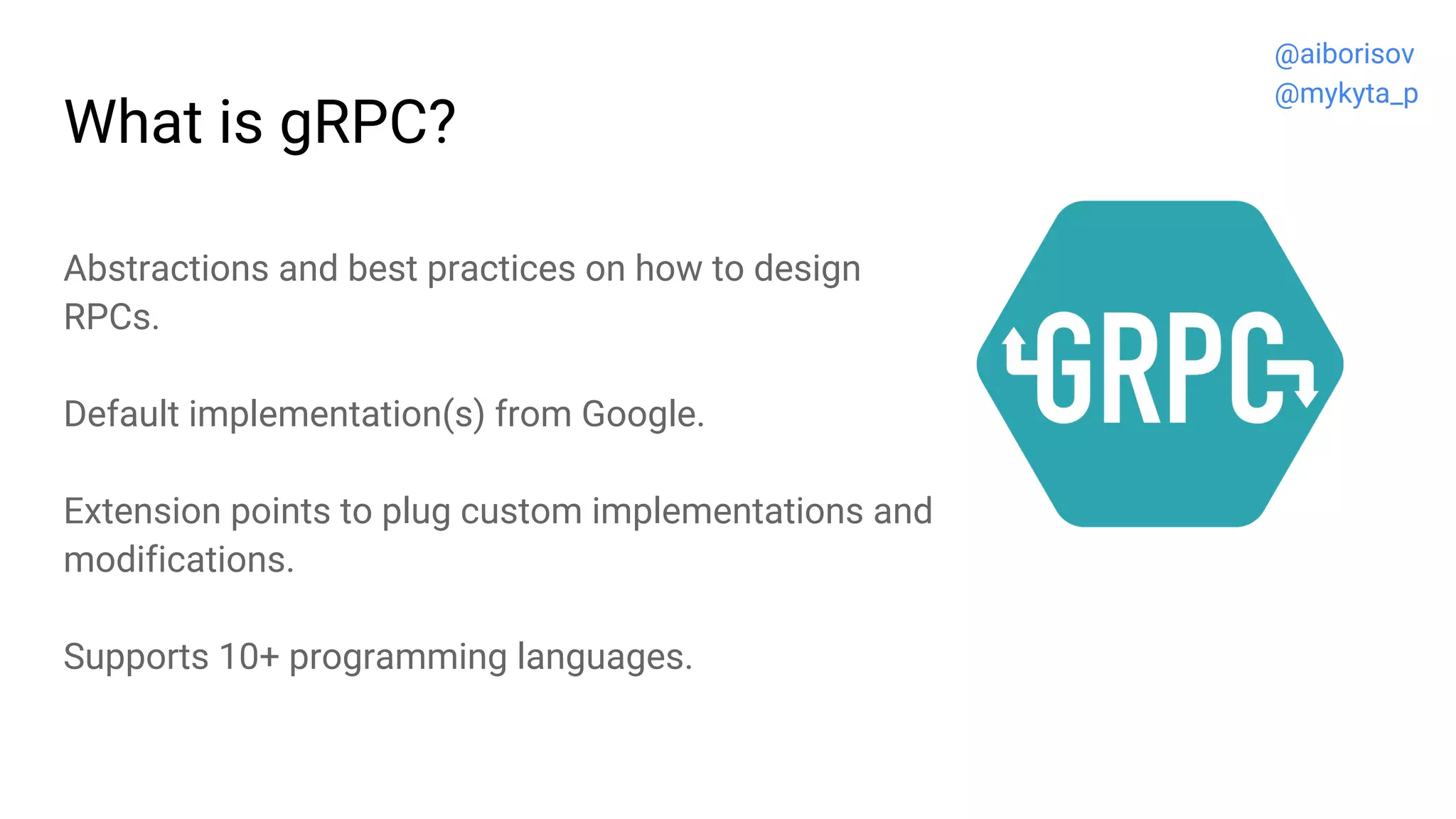 What is gRPC?
Abstractions and best practices on how to design
RPCs.
Default implementation(s) from Google.
Extension points to plug custom implementations and
modifications.
Supports 10+ programming languages.
@aiborisov
@mykyta_p
 