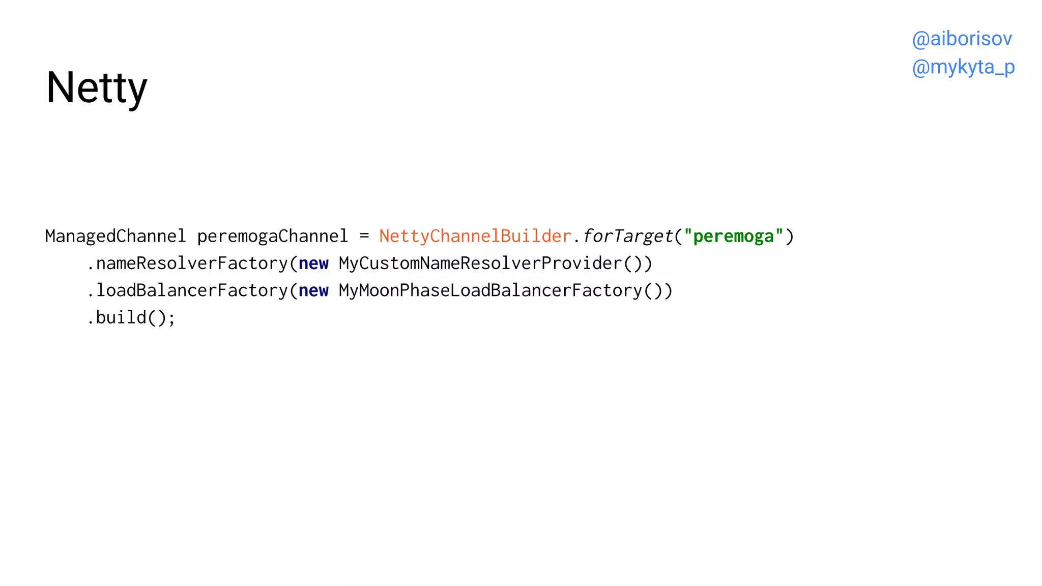 Netty
ManagedChannel peremogaChannel = NettyChannelBuilder.forTarget("peremoga")
.nameResolverFactory(new MyCustomNameResolverProvider())
.loadBalancerFactory(new MyMoonPhaseLoadBalancerFactory())
.build();
@aiborisov
@mykyta_p
 