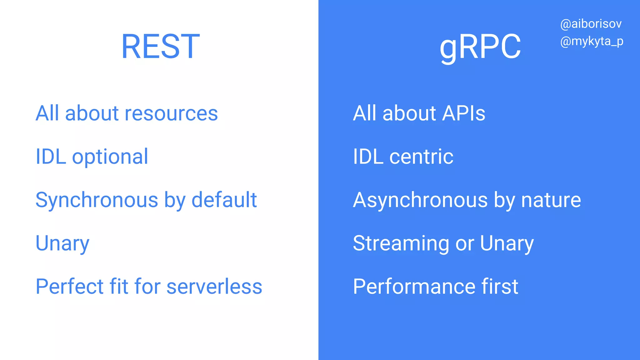All about resources
IDL optional
Synchronous by default
Unary
Perfect fit for serverless
All about APIs
IDL centric
Asynchronous by nature
Streaming or Unary
Performance first
REST gRPC
@aiborisov
@mykyta_p
 