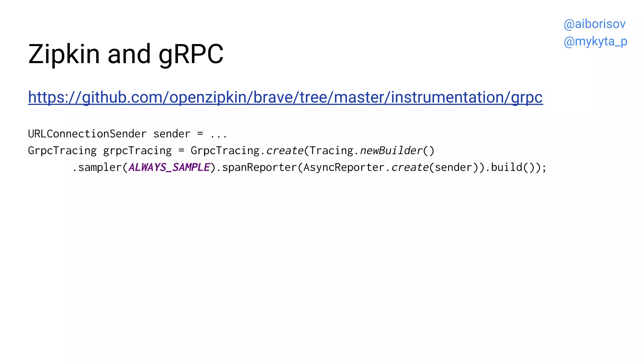 Zipkin and gRPC
https://github.com/openzipkin/brave/tree/master/instrumentation/grpc
URLConnectionSender sender = ...
GrpcTracing grpcTracing = GrpcTracing.create(Tracing.newBuilder()
.sampler(ALWAYS_SAMPLE).spanReporter(AsyncReporter.create(sender)).build());
@aiborisov
@mykyta_p
 