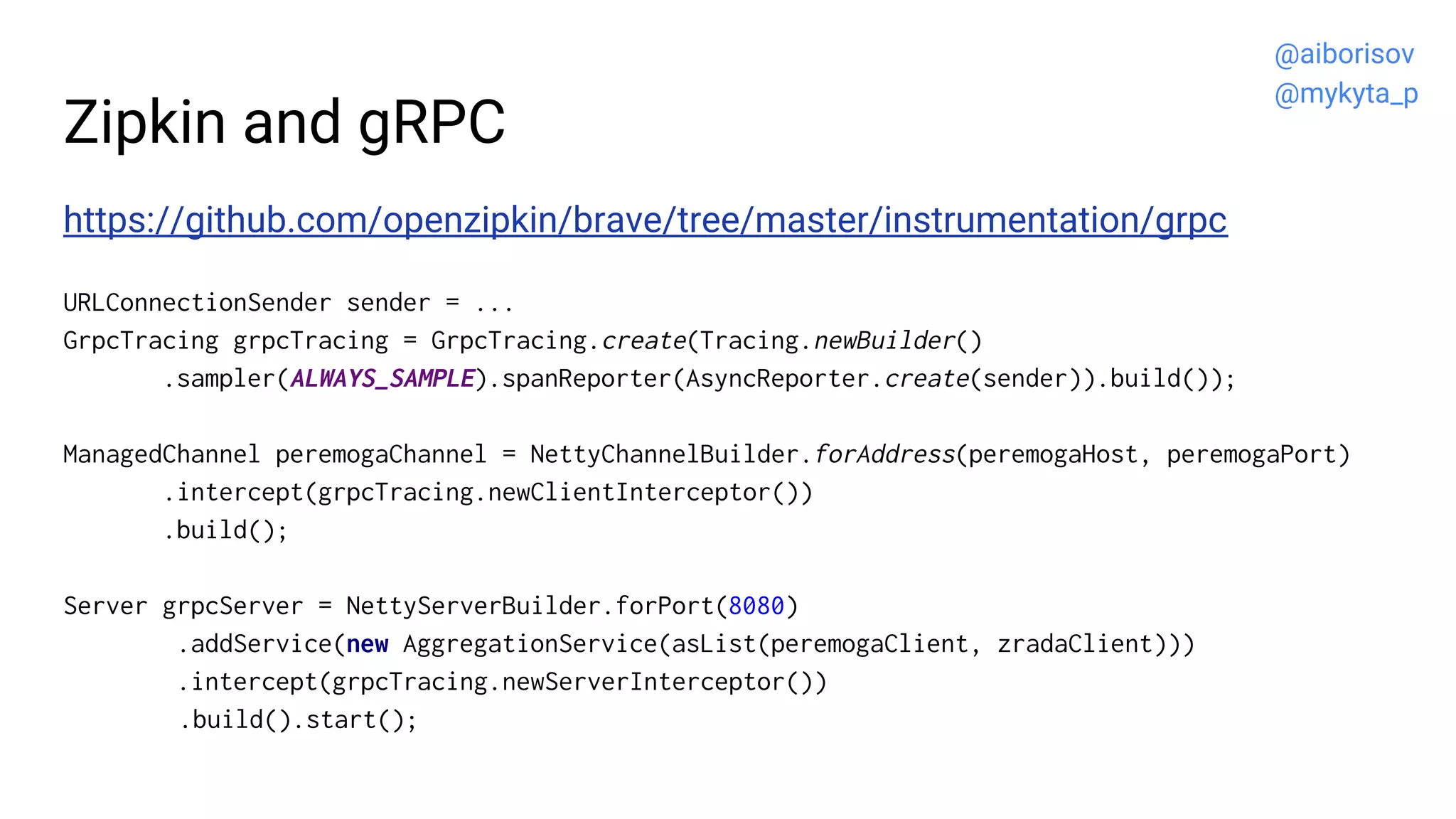 Zipkin and gRPC
https://github.com/openzipkin/brave/tree/master/instrumentation/grpc
URLConnectionSender sender = ...
GrpcTracing grpcTracing = GrpcTracing.create(Tracing.newBuilder()
.sampler(ALWAYS_SAMPLE).spanReporter(AsyncReporter.create(sender)).build());
ManagedChannel peremogaChannel = NettyChannelBuilder.forAddress(peremogaHost, peremogaPort)
.intercept(grpcTracing.newClientInterceptor())
.build();
Server grpcServer = NettyServerBuilder.forPort(8080)
.addService(new AggregationService(asList(peremogaClient, zradaClient)))
.intercept(grpcTracing.newServerInterceptor())
.build().start();
@aiborisov
@mykyta_p
 
