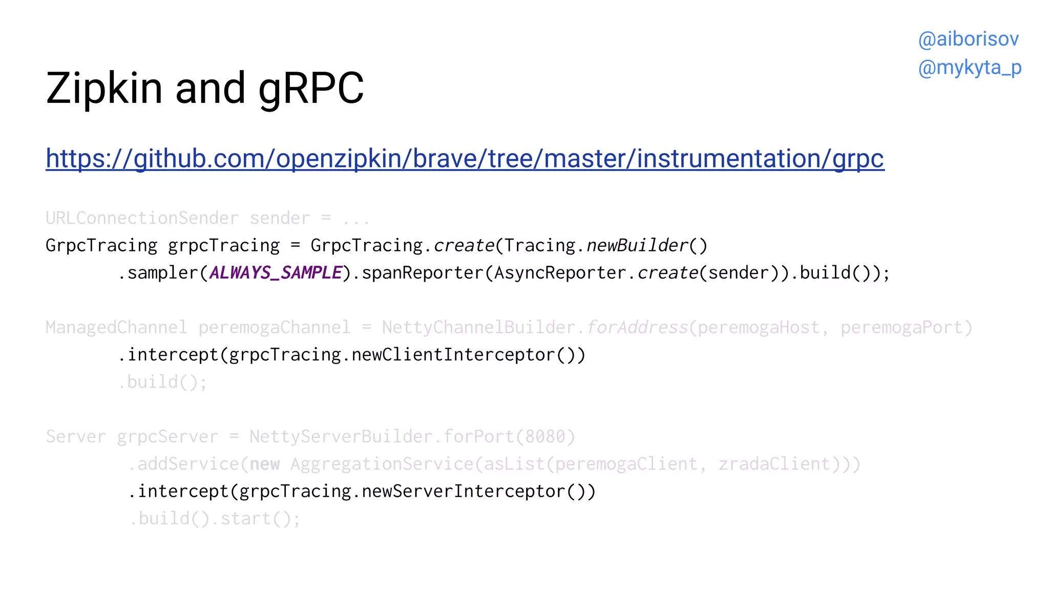 Zipkin and gRPC
https://github.com/openzipkin/brave/tree/master/instrumentation/grpc
URLConnectionSender sender = ...
GrpcTracing grpcTracing = GrpcTracing.create(Tracing.newBuilder()
.sampler(ALWAYS_SAMPLE).spanReporter(AsyncReporter.create(sender)).build());
ManagedChannel peremogaChannel = NettyChannelBuilder.forAddress(peremogaHost, peremogaPort)
.intercept(grpcTracing.newClientInterceptor())
.build();
Server grpcServer = NettyServerBuilder.forPort(8080)
.addService(new AggregationService(asList(peremogaClient, zradaClient)))
.intercept(grpcTracing.newServerInterceptor())
.build().start();
@aiborisov
@mykyta_p
 