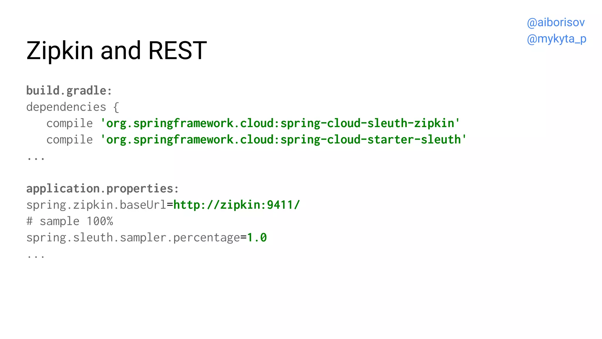 Zipkin and REST
build.gradle:
dependencies {
compile 'org.springframework.cloud:spring-cloud-sleuth-zipkin'
compile 'org.springframework.cloud:spring-cloud-starter-sleuth'
...
application.properties:
spring.zipkin.baseUrl=http://zipkin:9411/
# sample 100%
spring.sleuth.sampler.percentage=1.0
...
@aiborisov
@mykyta_p
 