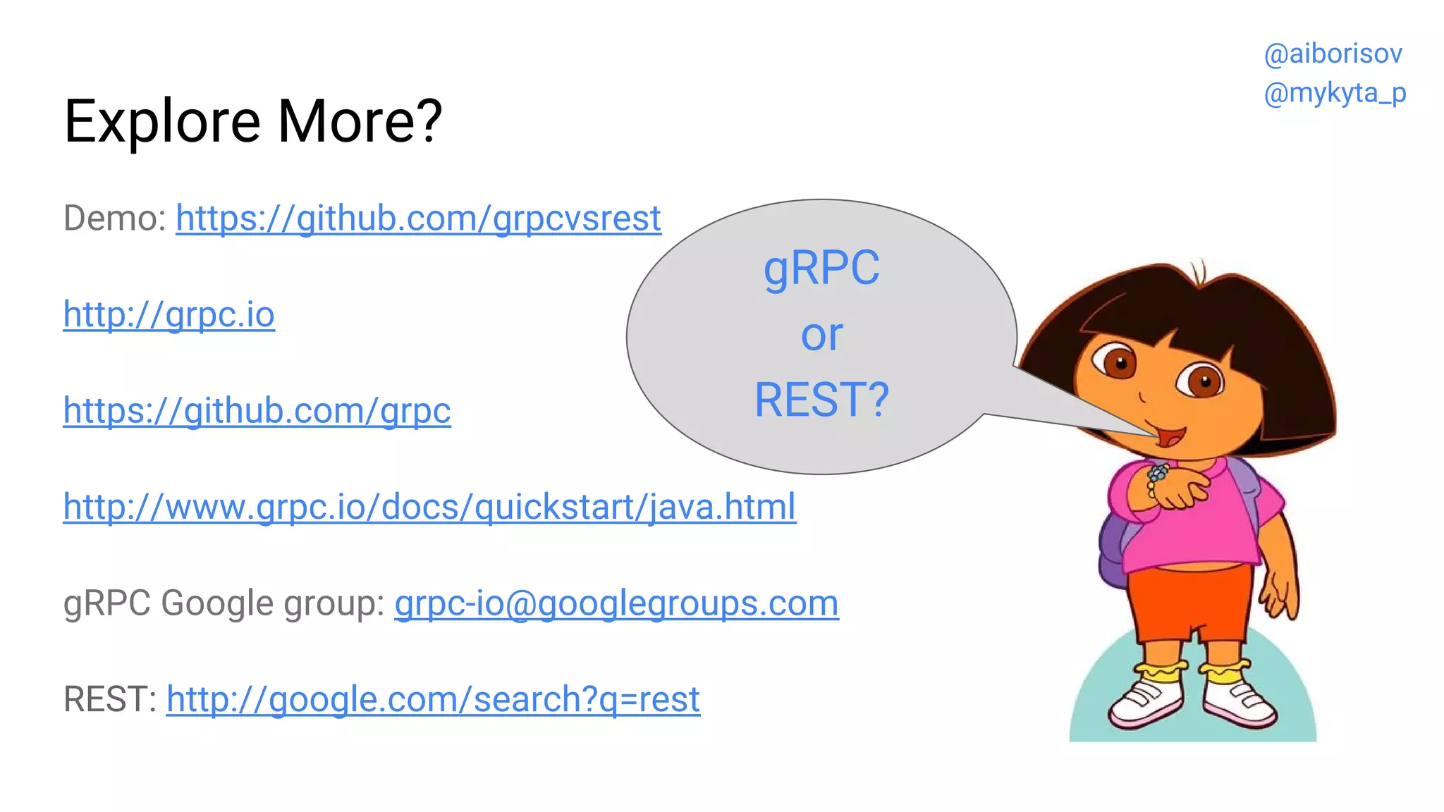 Explore More?
Demo: https://github.com/grpcvsrest
http://grpc.io
https://github.com/grpc
http://www.grpc.io/docs/quickstart/java.html
gRPC Google group: grpc-io@googlegroups.com
REST: http://google.com/search?q=rest
gRPC
or
REST?
@aiborisov
@mykyta_p
 