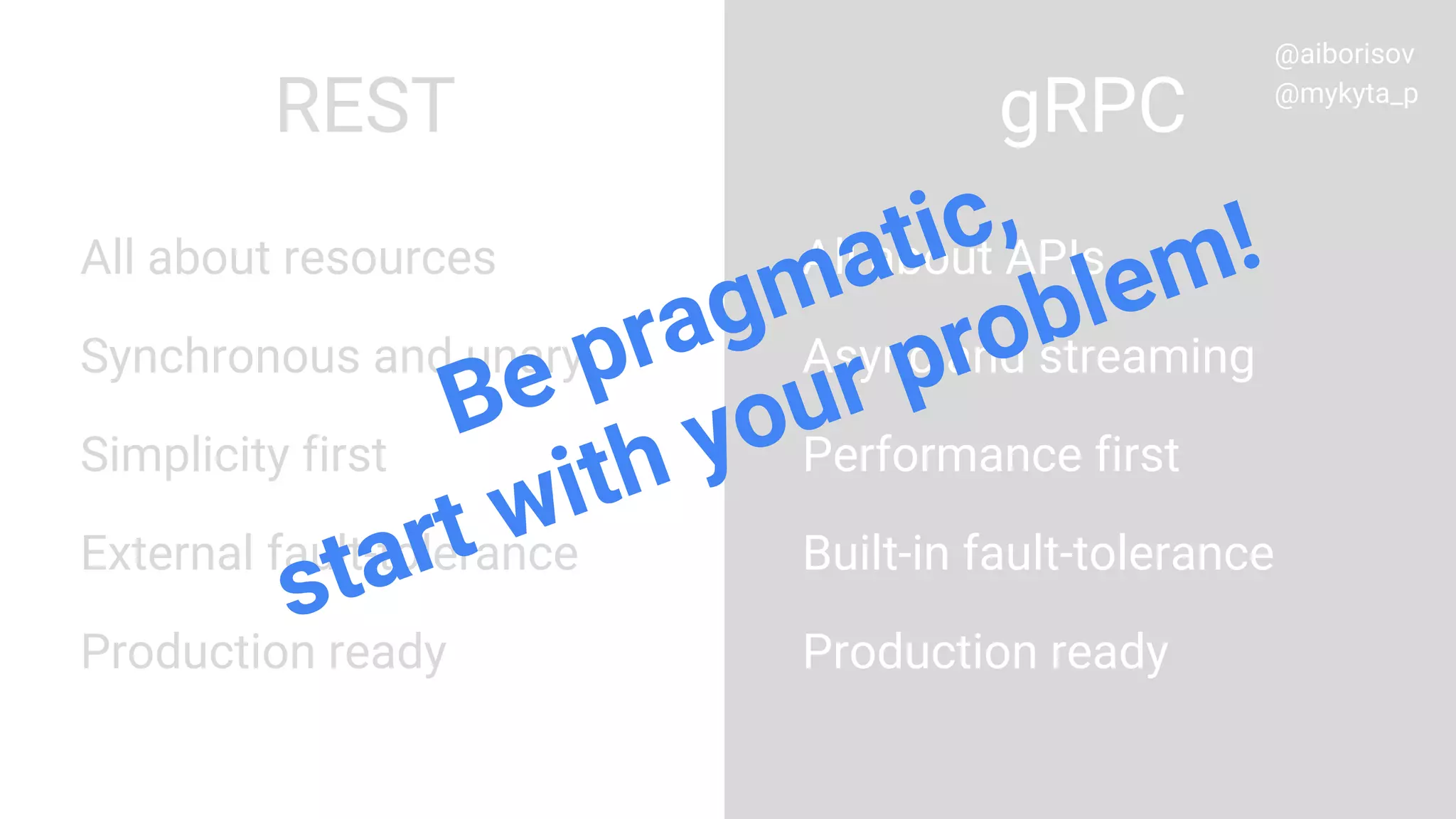 All about resources
Synchronous and unary
Simplicity first
External fault-tolerance
Production ready
All about APIs
Async and streaming
Performance first
Built-in fault-tolerance
Production ready
REST gRPC
Be pragmatic,
start with your problem!
@aiborisov
@mykyta_p
 