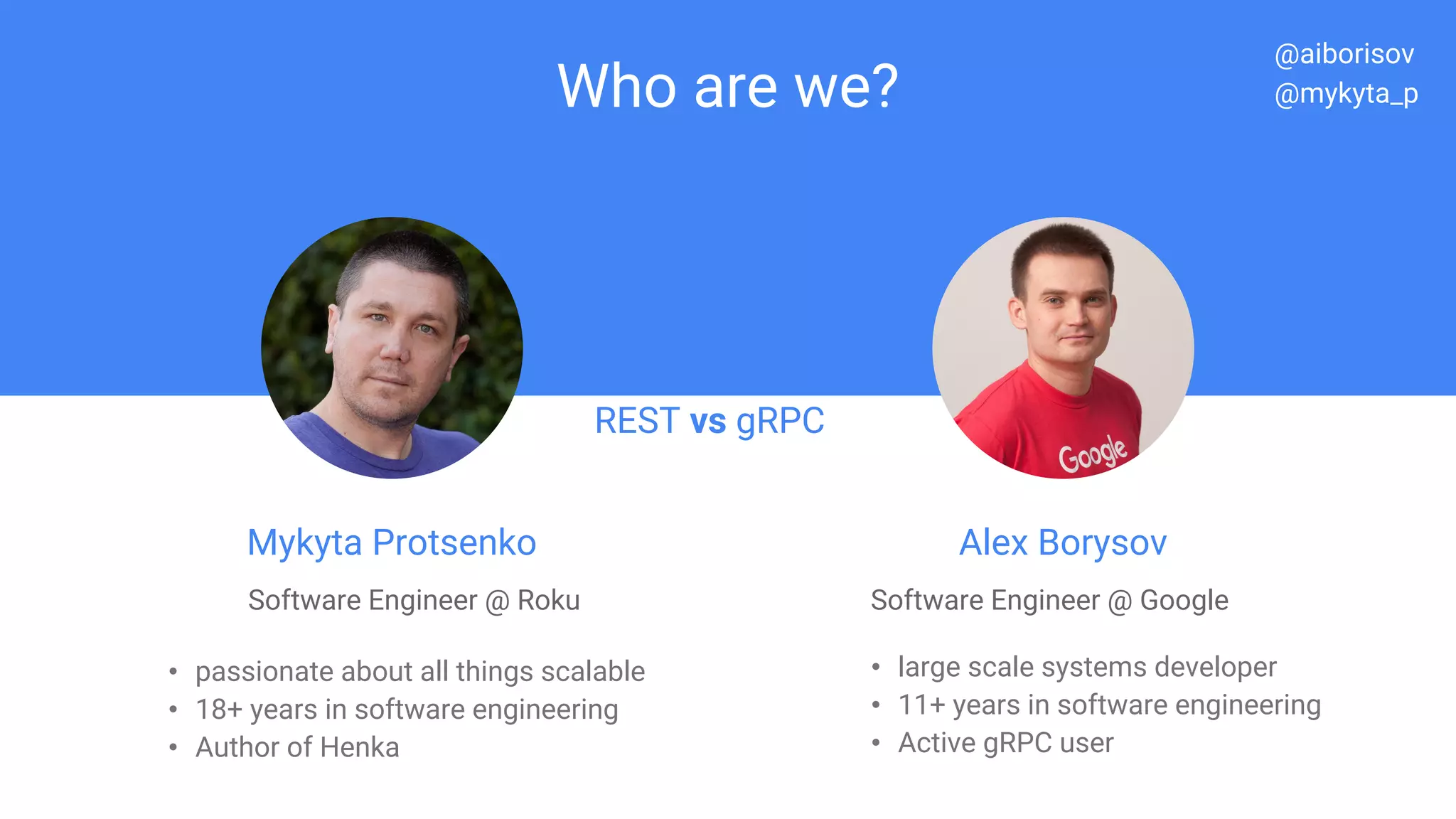 Who are we?
Mykyta Protsenko
Software Engineer @ Roku
• passionate about all things scalable
• 18+ years in software engineering
• Author of Henka
REST vs gRPC
Alex Borysov
Software Engineer @ Google
• large scale systems developer
• 11+ years in software engineering
• Active gRPC user
REST vs gRPC
@aiborisov
@mykyta_p
 