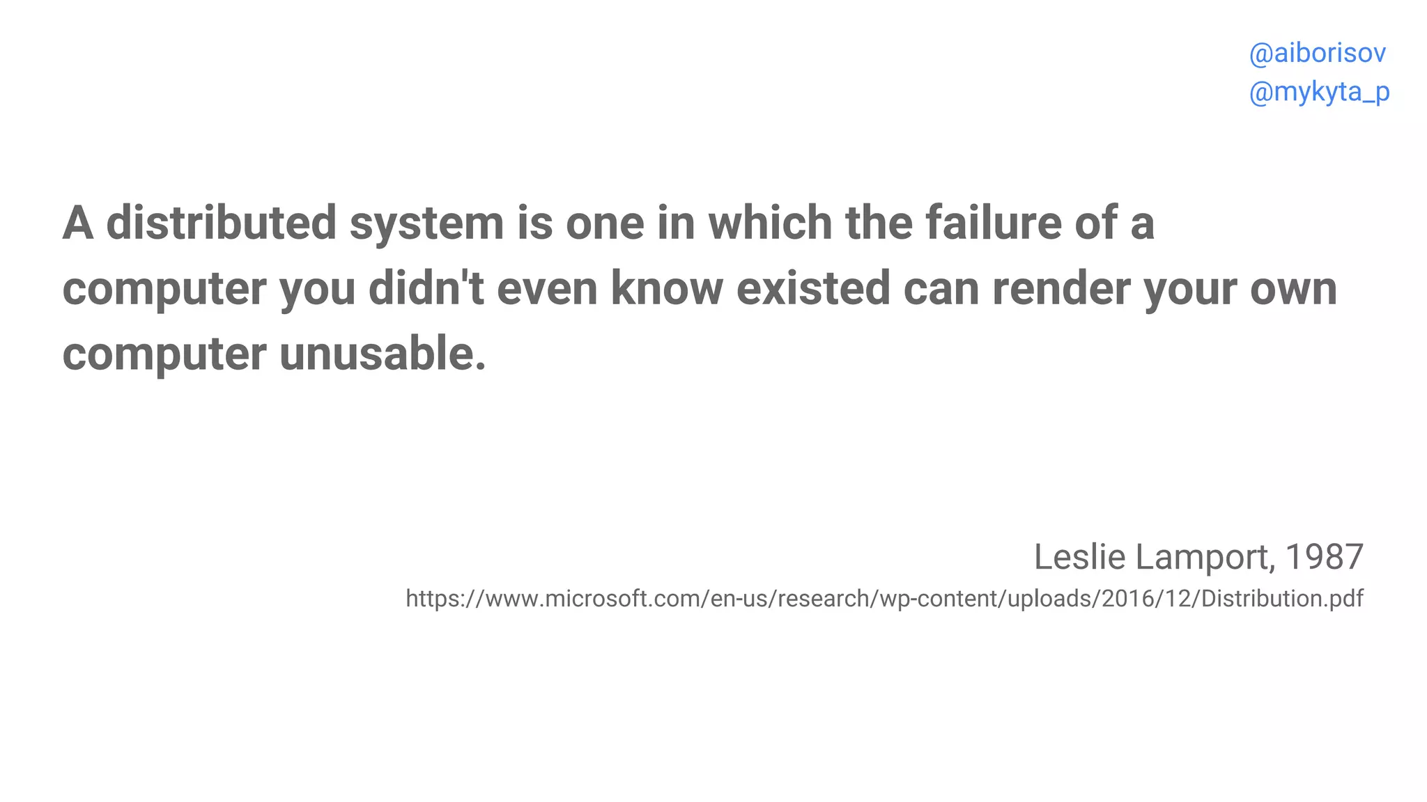A distributed system is one in which the failure of a
computer you didn't even know existed can render your own
computer unusable.
Leslie Lamport, 1987
https://www.microsoft.com/en-us/research/wp-content/uploads/2016/12/Distribution.pdf
@aiborisov
@mykyta_p
 
