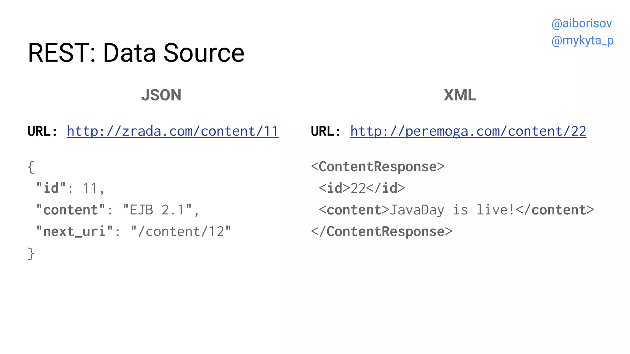 REST: Data Source
JSON
URL: http://zrada.com/content/11
{
"id": 11,
"content": "EJB 2.1",
"next_uri": "/content/12"
}
XML
URL: http://peremoga.com/content/22
<ContentResponse>
<id>22</id>
<content>JavaDay is live!</content>
</ContentResponse>
@aiborisov
@mykyta_p
 