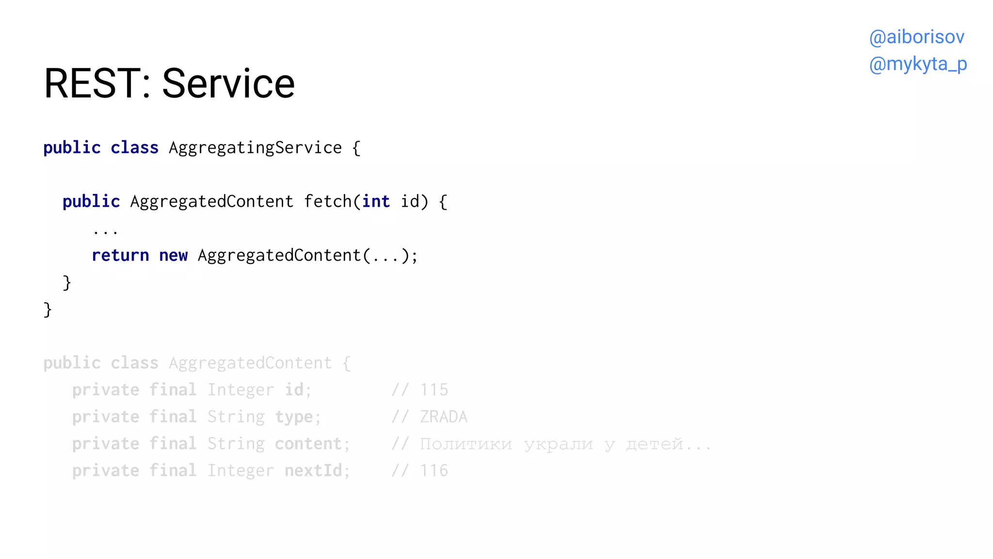 REST: Service
public class AggregatingService {
public AggregatedContent fetch(int id) {
...
return new AggregatedContent(...);
}
}
public class AggregatedContent {
private final Integer id; // 115
private final String type; // ZRADA
private final String content; // Политики украли у детей...
private final Integer nextId; // 116
@aiborisov
@mykyta_p
 