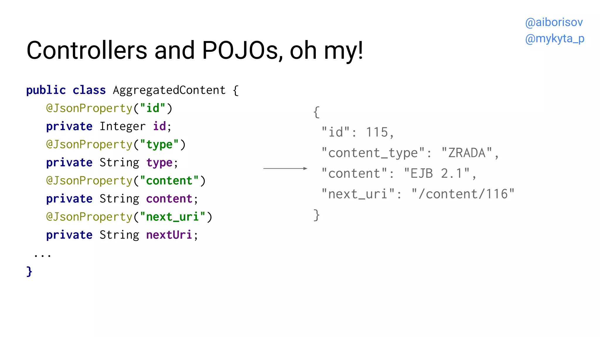 Controllers and POJOs, oh my!
public class AggregatedContent {
@JsonProperty("id")
private Integer id;
@JsonProperty("type")
private String type;
@JsonProperty("content")
private String content;
@JsonProperty("next_uri")
private String nextUri;
...
}
{
"id": 115,
"content_type": "ZRADA",
"content": "EJB 2.1",
"next_uri": "/content/116"
}
@aiborisov
@mykyta_p
 