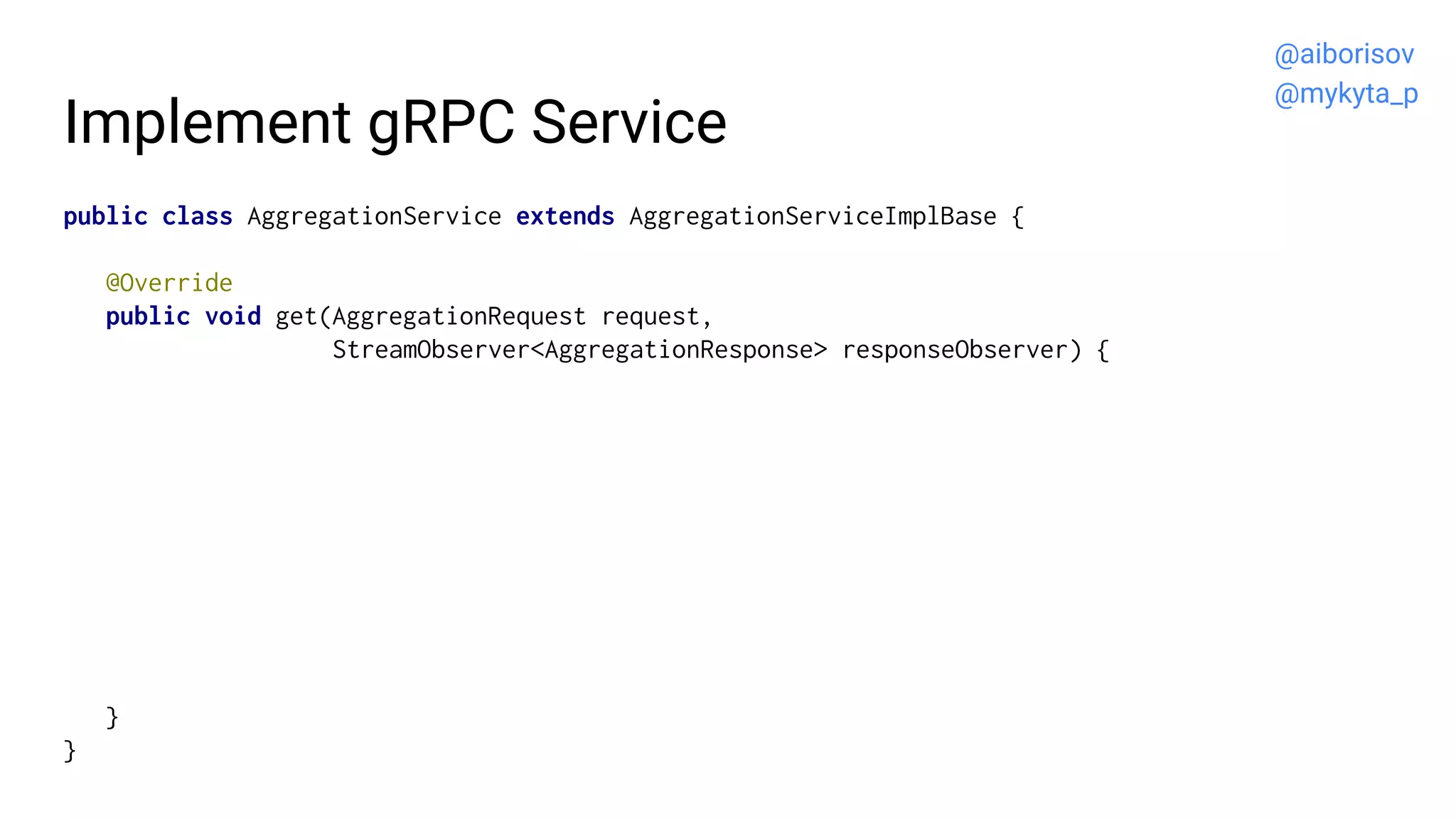 Implement gRPC Service
public class AggregationService extends AggregationServiceImplBase {
@Override
public void get(AggregationRequest request,
StreamObserver<AggregationResponse> responseObserver) {
}
}
@aiborisov
@mykyta_p
 