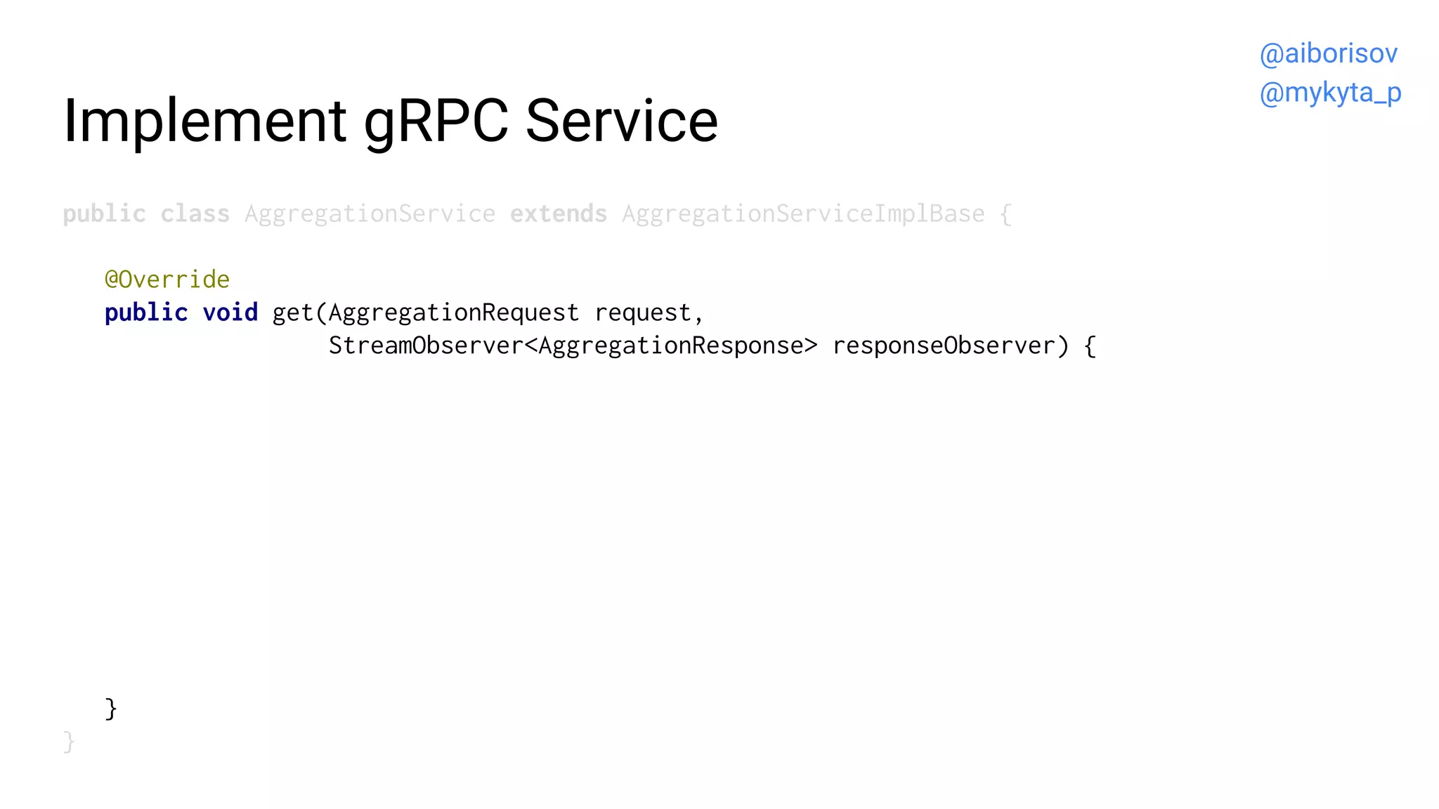 Implement gRPC Service
public class AggregationService extends AggregationServiceImplBase {
@Override
public void get(AggregationRequest request,
StreamObserver<AggregationResponse> responseObserver) {
}
}
@aiborisov
@mykyta_p
 