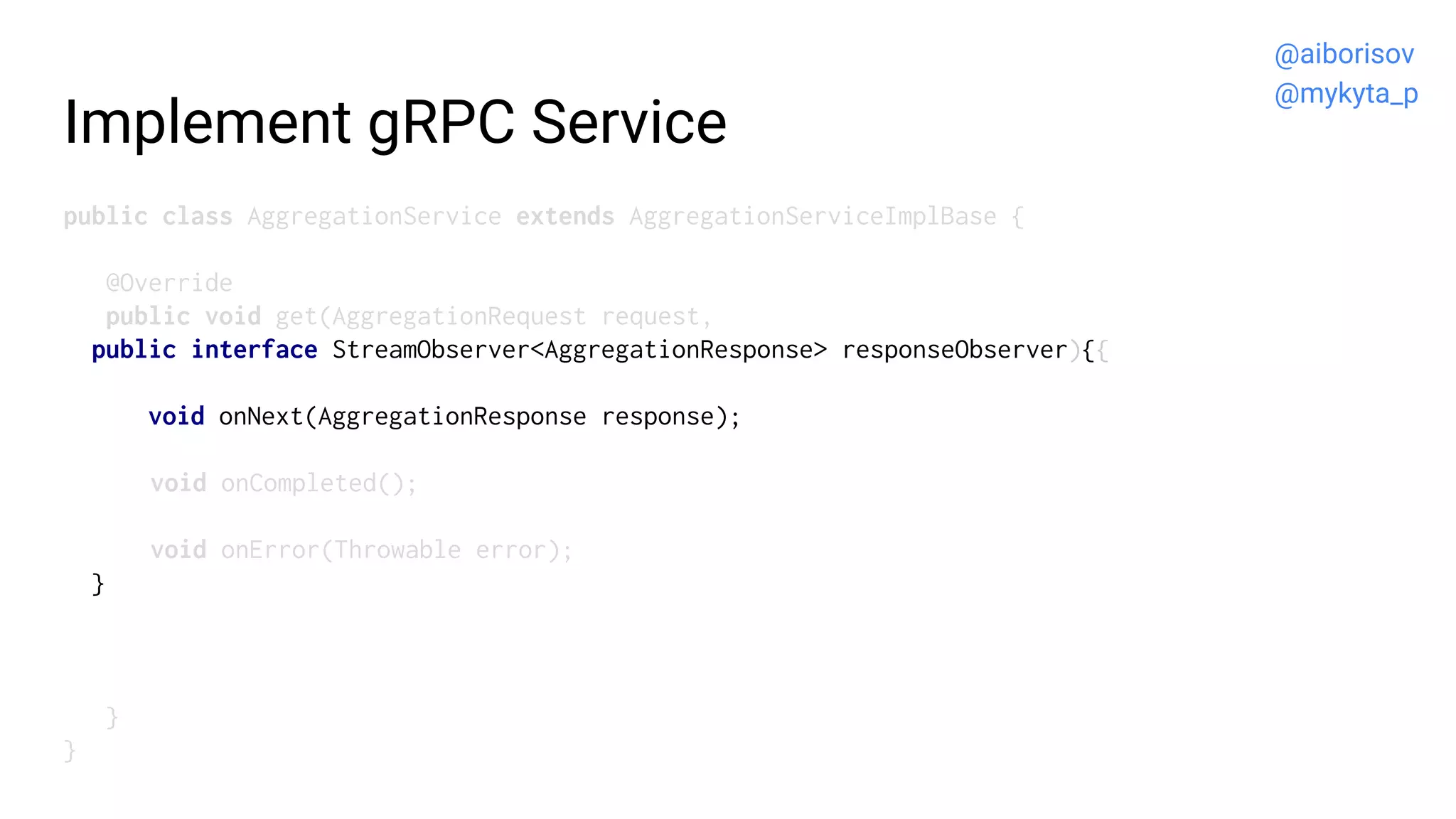 Implement gRPC Service
public class AggregationService extends AggregationServiceImplBase {
@Override
public void get(AggregationRequest request,
public interface StreamObserver<AggregationResponse> responseObserver){{
void onNext(AggregationResponse response);
void onCompleted();
void onError(Throwable error);
}
}
}
@aiborisov
@mykyta_p
 