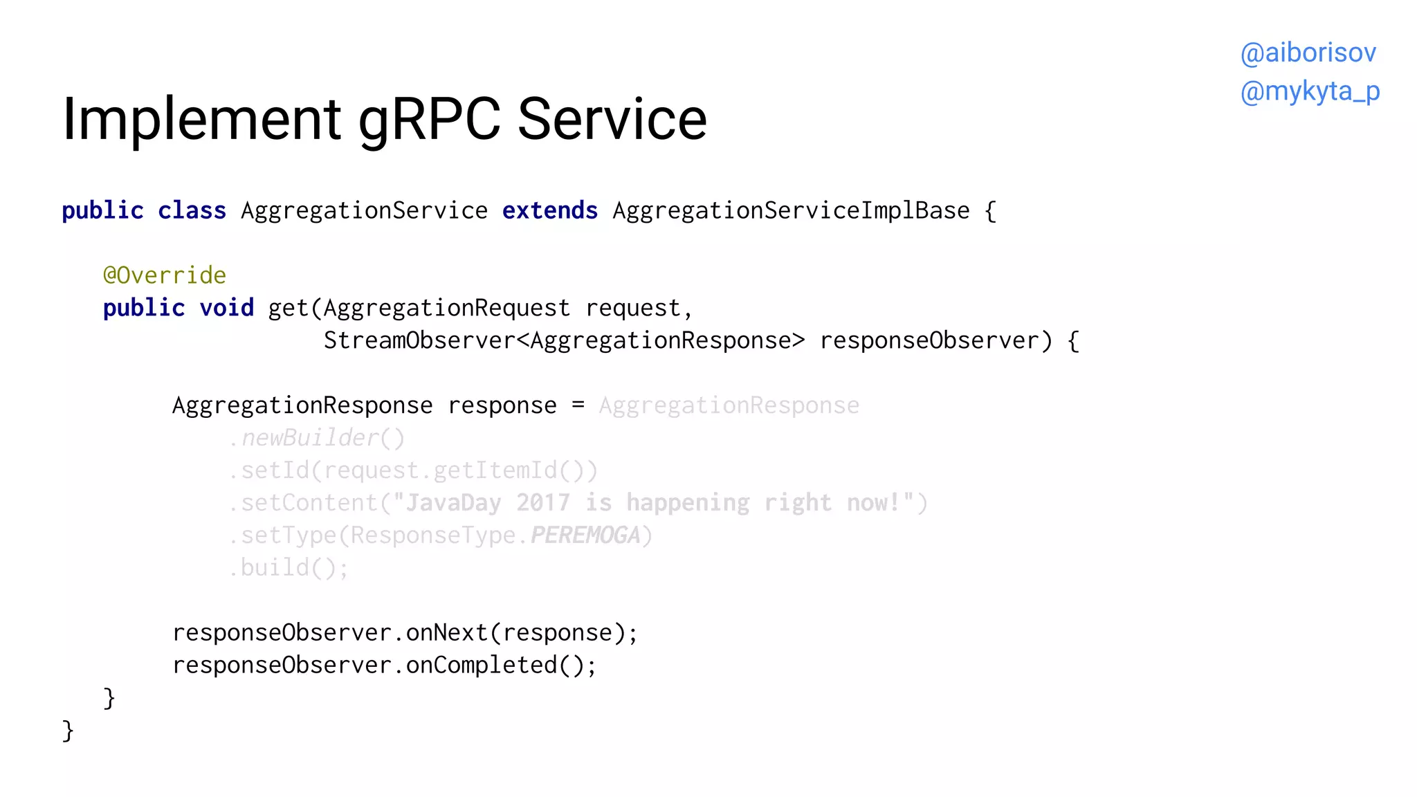 Implement gRPC Service
public class AggregationService extends AggregationServiceImplBase {
@Override
public void get(AggregationRequest request,
StreamObserver<AggregationResponse> responseObserver) {
AggregationResponse response = AggregationResponse
.newBuilder()
.setId(request.getItemId())
.setContent("JavaDay 2017 is happening right now!")
.setType(ResponseType.PEREMOGA)
.build();
responseObserver.onNext(response);
responseObserver.onCompleted();
}
}
@aiborisov
@mykyta_p
 