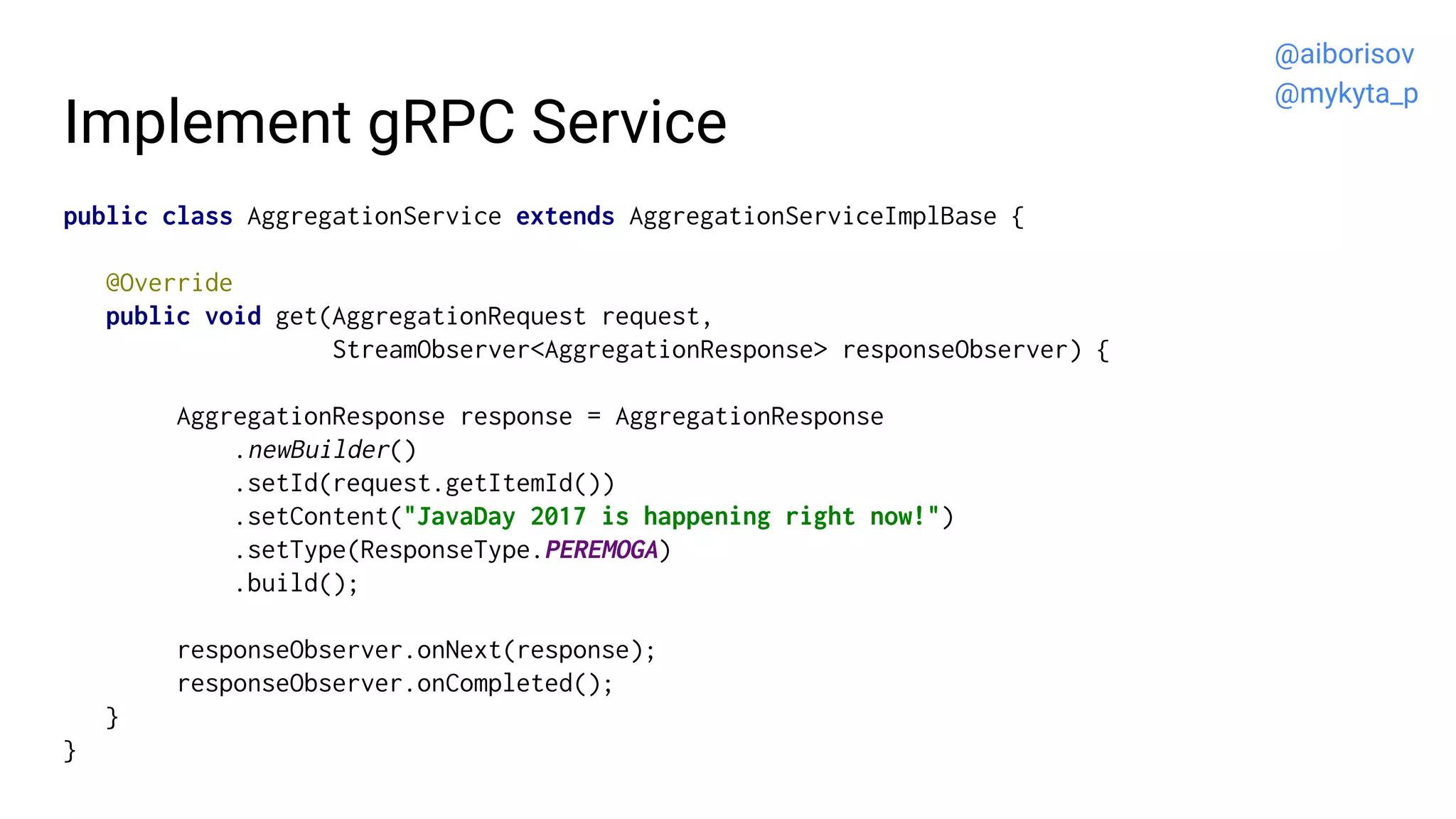 Implement gRPC Service
public class AggregationService extends AggregationServiceImplBase {
@Override
public void get(AggregationRequest request,
StreamObserver<AggregationResponse> responseObserver) {
AggregationResponse response = AggregationResponse
.newBuilder()
.setId(request.getItemId())
.setContent("JavaDay 2017 is happening right now!")
.setType(ResponseType.PEREMOGA)
.build();
responseObserver.onNext(response);
responseObserver.onCompleted();
}
}
@aiborisov
@mykyta_p
 