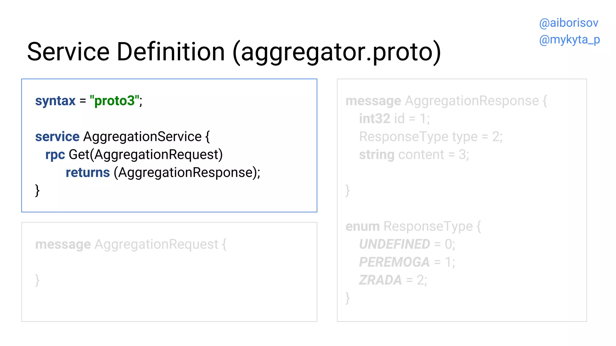 Service Definition (aggregator.proto)
syntax = "proto3";
service AggregationService {
rpc Get(AggregationRequest)
returns (AggregationResponse);
}
message AggregationRequest {
}
message AggregationResponse {
int32 id = 1;
ResponseType type = 2;
string content = 3;
}
enum ResponseType {
UNDEFINED = 0;
PEREMOGA = 1;
ZRADA = 2;
}
@aiborisov
@mykyta_p
 