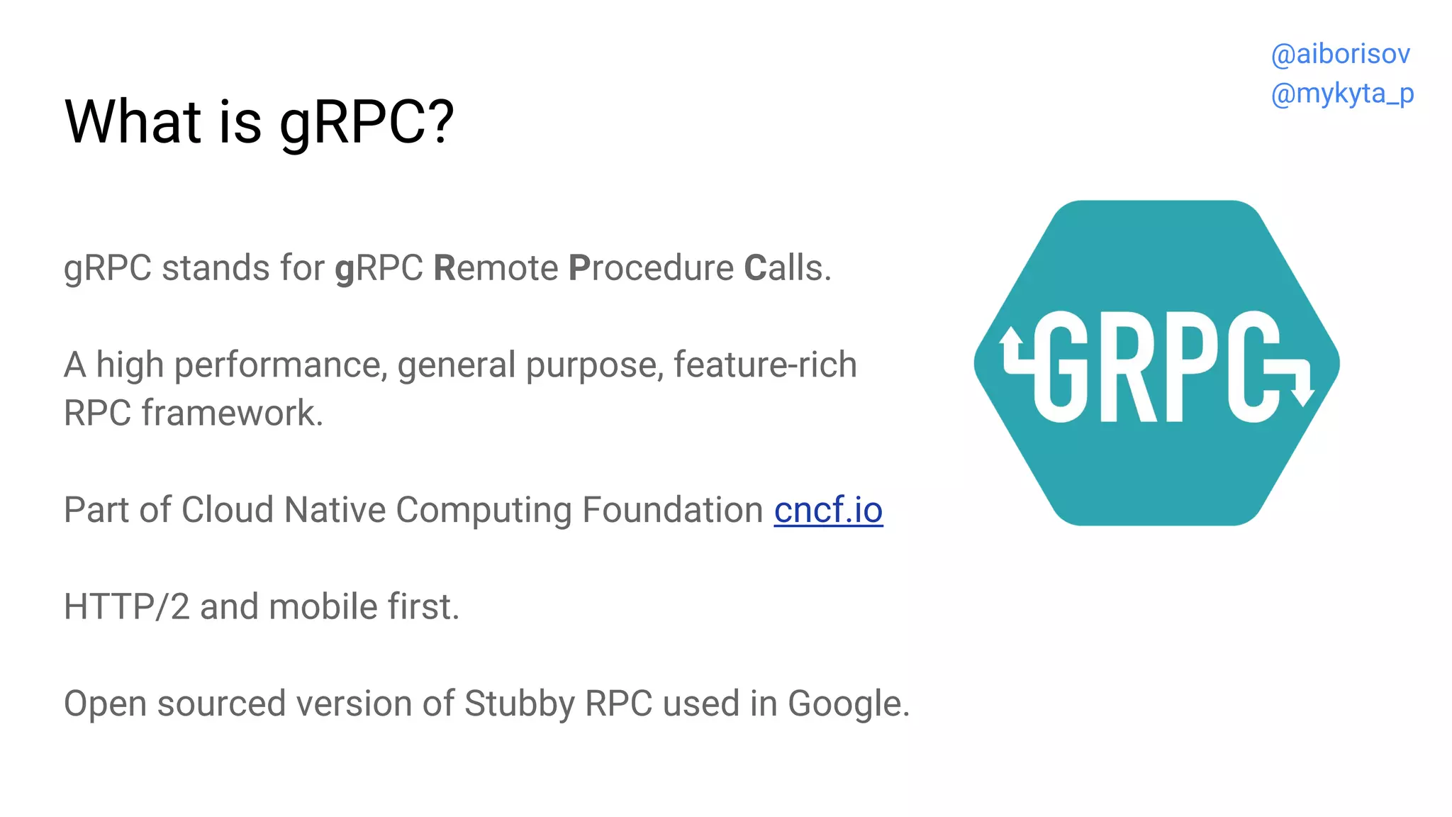 What is gRPC?
gRPC stands for gRPC Remote Procedure Calls.
A high performance, general purpose, feature-rich
RPC framework.
Part of Cloud Native Computing Foundation cncf.io
HTTP/2 and mobile first.
Open sourced version of Stubby RPC used in Google.
@aiborisov
@mykyta_p
 