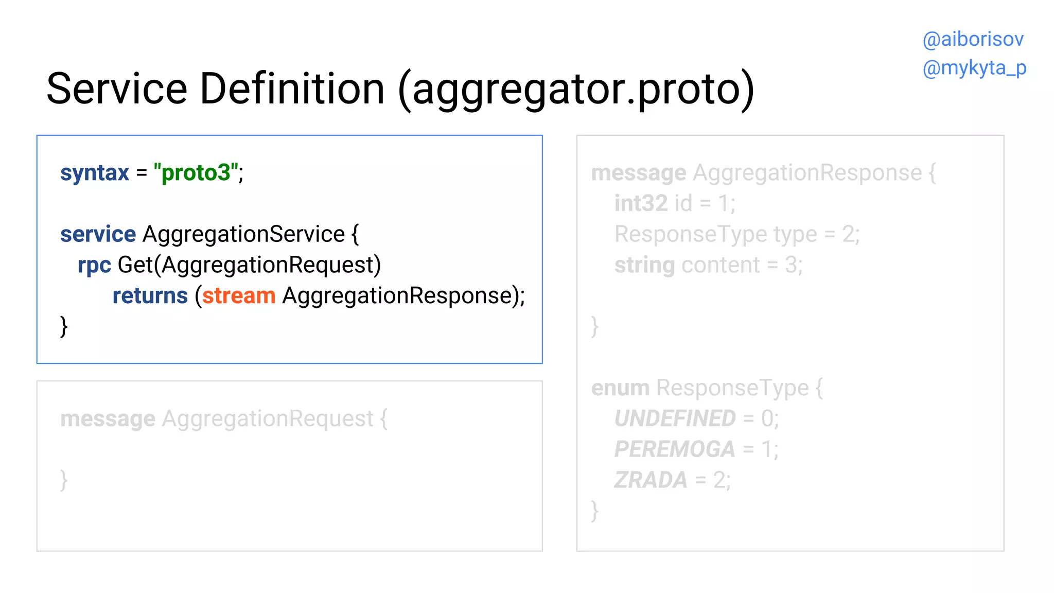 Service Definition (aggregator.proto)
syntax = "proto3";
service AggregationService {
rpc Get(AggregationRequest)
returns (stream AggregationResponse);
}
message AggregationRequest {
}
message AggregationResponse {
int32 id = 1;
ResponseType type = 2;
string content = 3;
}
enum ResponseType {
UNDEFINED = 0;
PEREMOGA = 1;
ZRADA = 2;
}
@aiborisov
@mykyta_p
 