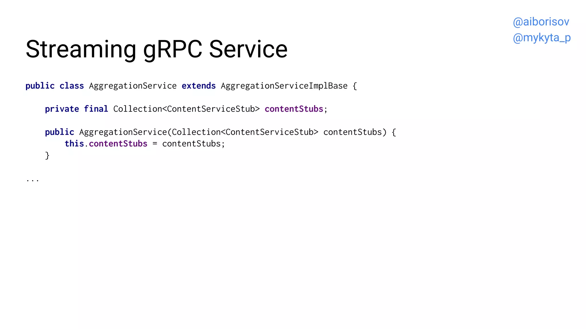 Streaming gRPC Service
public class AggregationService extends AggregationServiceImplBase {
private final Collection<ContentServiceStub> contentStubs;
public AggregationService(Collection<ContentServiceStub> contentStubs) {
this.contentStubs = contentStubs;
}
...
@aiborisov
@mykyta_p
 