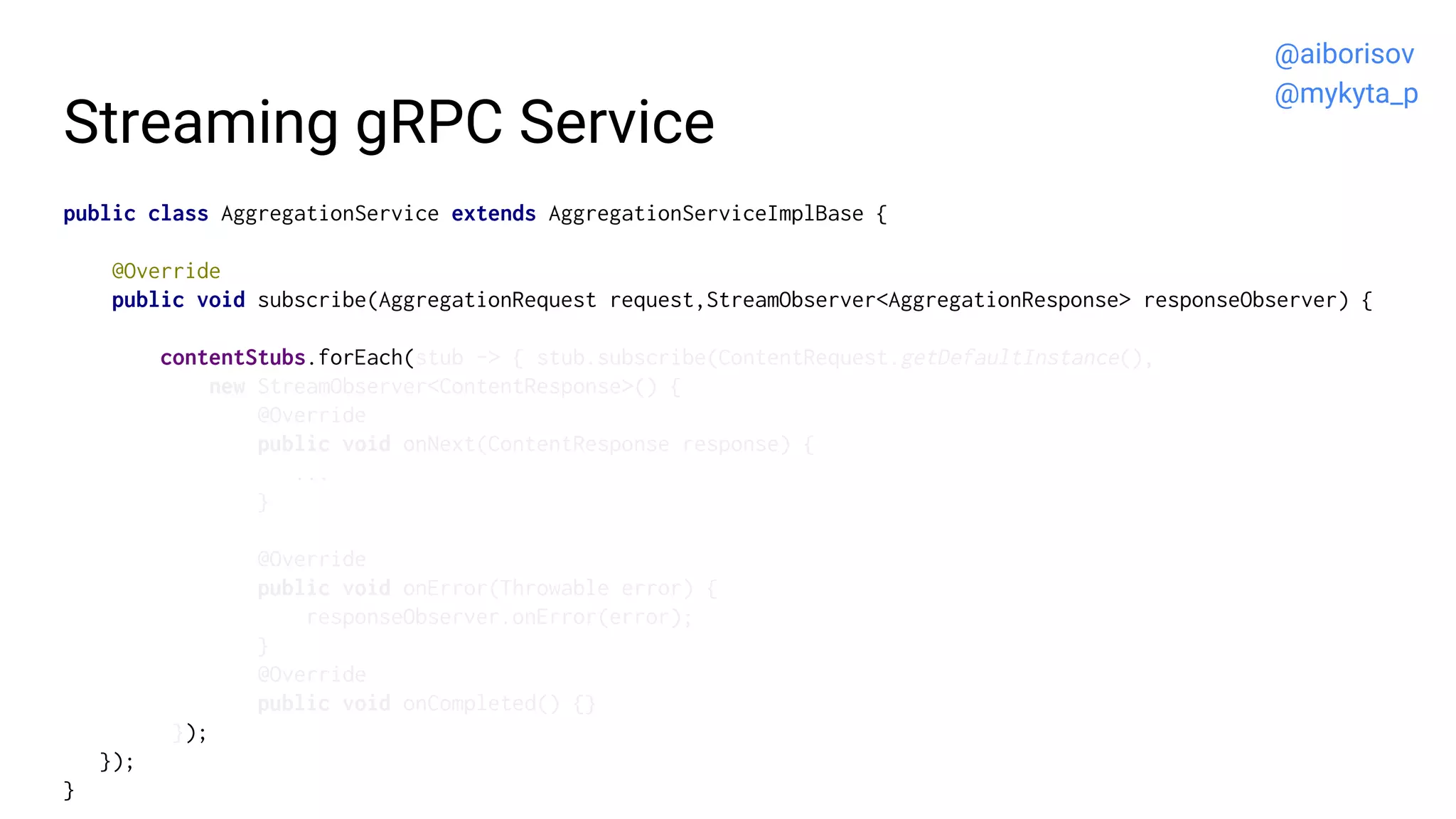 Streaming gRPC Service
public class AggregationService extends AggregationServiceImplBase {
@Override
public void subscribe(AggregationRequest request,StreamObserver<AggregationResponse> responseObserver) {
contentStubs.forEach(stub -> { stub.subscribe(ContentRequest.getDefaultInstance(),
new StreamObserver<ContentResponse>() {
@Override
public void onNext(ContentResponse response) {
...
}
@Override
public void onError(Throwable error) {
responseObserver.onError(error);
}
@Override
public void onCompleted() {}
});
});
}
@aiborisov
@mykyta_p
 