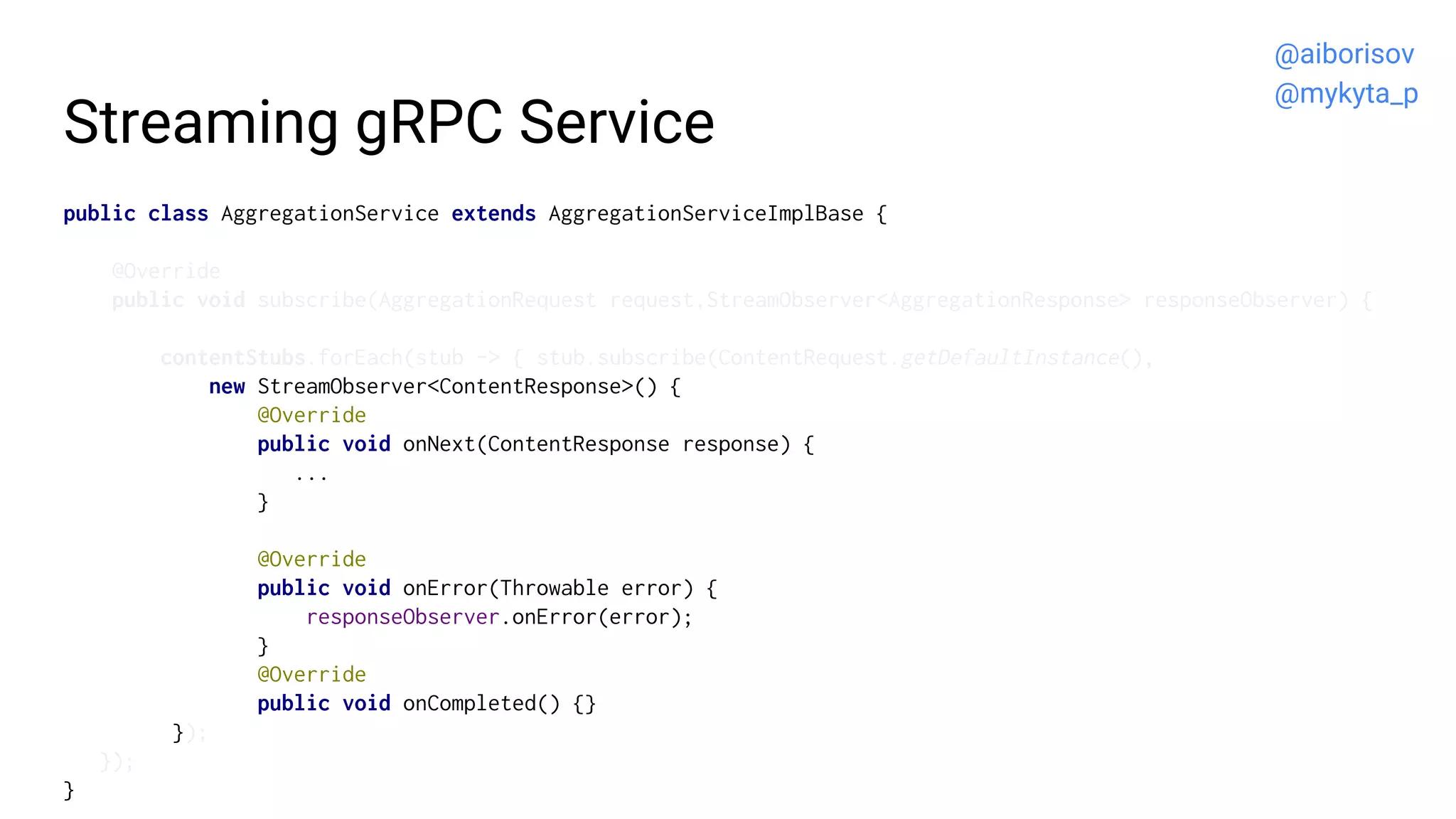 Streaming gRPC Service
public class AggregationService extends AggregationServiceImplBase {
@Override
public void subscribe(AggregationRequest request,StreamObserver<AggregationResponse> responseObserver) {
contentStubs.forEach(stub -> { stub.subscribe(ContentRequest.getDefaultInstance(),
new StreamObserver<ContentResponse>() {
@Override
public void onNext(ContentResponse response) {
...
}
@Override
public void onError(Throwable error) {
responseObserver.onError(error);
}
@Override
public void onCompleted() {}
});
});
}
@aiborisov
@mykyta_p
 