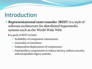 Introduction
 Representational state transfer (REST) is a style of
 software architecture for distributed hypermedia
 systems such as the World Wide Web.
 Key goals of REST include:
       Scalability of component interactions
       Generality of interfaces
       Independent deployment of components
       Intermediary components to reduce latency, enforce security
        and encapsulate legacy systems
 