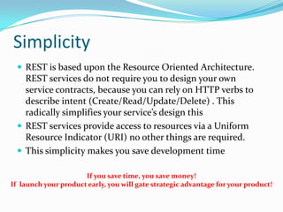 Simplicity
  REST is based upon the Resource Oriented Architecture.
   REST services do not require you to design your own
   service contracts, because you can rely on HTTP verbs to
   describe intent (Create/Read/Update/Delete) . This
   radically simplifies your service’s design this
  REST services provide access to resources via a Uniform
   Resource Indicator (URI) no other things are required.
  This simplicity makes you save development time

                      If you save time, you save money!
If launch your product early, you will gate strategic advantage for your product!
 