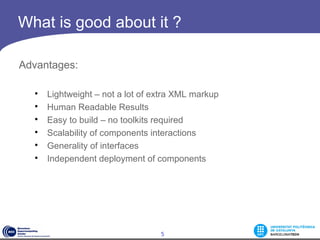 What is good about it ?

Advantages:

  
      Lightweight – not a lot of extra XML markup
  
      Human Readable Results
  
      Easy to build – no toolkits required
  
      Scalability of components interactions
  
      Generality of interfaces
  
      Independent deployment of components




                                  5
 